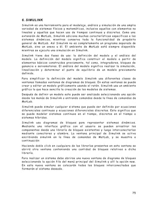 75
6. SIMULINK
Simulink es una herramienta para el modelaje, análisis y simulación de una amplia
variedad de sistemas físicos y matemáticos, inclusive aquellos con elementos no
lineales y aquellos que hacen uso de tiempos continuos y discretos. Como una
extensión de MatLab, Simulink adiciona muchas características específicas a los
sistemas dinámicos, mientras conserva toda la funcionalidad de propósito
general de MatLab. Así Simulink no es completamente un programa separado de
MatLab, sino un anexo a él. El ambiente de MatLab está siempre disponible
mientras se ejecuta una simulación en Simulink.
Simulink tiene dos fases de uso: la definición del modelo y el análisis del
modelo. La definición del modelo significa construir el modelo a partir de
elementos básicos construidos previamente, tal como, integradores, bloques de
ganancia o servomotores. El análisis del modelo significa realizar la simulación,
linealización y determinar el punto de equilibrio de un modelo previamente
definido.
Para simplificar la definición del modelo Simulink usa diferentes clases de
ventanas llamadas ventanas de diagramas de bloques. En estas ventanas se puede
crear y editar un modelo gráficamente usando el ratón. Simulink usa un ambiente
gráfico lo que hace sencillo la creación de los modelos de sistemas.
Después de definir un modelo este puede ser analizado seleccionando una opción
desde los menús de Simulink o entrando comandos desde la línea de comandos de
MatLab.
Simulink puede simular cualquier si stema que pueda ser definido por ecuaciones
diferenciales continuas y ecuaciones diferenciales discretas. Esto significa que
se puede modelar sistemas continuos en el tiempo, discretos en el tiempo o
sistemas híbridos.
Simulink usa diagramas de bloques para representar sistemas dinámicos.
Mediante una interface gráfica con el usuario se pueden arrastrar los
componentes desde una librería de bloques existentes y luego interconectarlos
mediante conectores y alambre. La ventana principal de Simulink se activa
escribiendo simulink en la línea de comandos de MatLab, y se muestra a
continuación:
Haciendo doble click en cualquiera de las librerías presentes en esta ventana se
abrirá otra ventana conteniendo una cantidad de bloques relativos a dicha
librería.
Para realizar un sistema debe abrirse una nueva ventana de diagrama de bloques
seleccionando la opción file del menú principal del Simulink y allí la opción new.
En esta nueva ventana se colocarán todos los bloques interconectados que
formarán el sistema deseado .
 