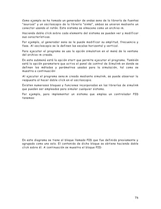 76
Como ejemplo se ha tomado un generador de ondas seno de la librería de fuentes
"sources" y un osciloscopio de la librería "sinks", ambos se unieron mediante un
conector usando el ratón. Este sistema se almacena como un archivo -m.
Haciendo doble click so bre cada elemento del sistema se pueden ver y modificar
sus características.
Por ejemplo, al generador seno se le puede modificar su amplitud, frecuencia y
fase. Al osciloscopio se le definen las escalas horizontal y vertical.
Para ejecutar el programa se usa la opción simulation en el menú de la ventana
del archivo -m creado.
En este submenú está la opción start que permite ejecutar el programa. También
está la opción parameters que activa el panel de control de Simulink en donde se
definen los métodos y parámetros usados para la simulación, tal como se
muestra a continuación:
Al ejecutar el programa seno.m creado mediante simulink, se puede observar la
respuesta al hacer doble click en el osciloscopio.
Existen numerosos bloques y funciones incorporados en las librerías de simulink
que pueden ser empleados para simular cualquier sistema.
Por ejemplo, para implementar un sistema que emplea un controlador PID
tenemos:
En este diagrama se tiene al bloque llamado PID que fue definido previamente y
agrupado como uno solo. El contenido de dicho bloque se obtiene haciendo doble
click sobre él. A continuación se muestra el bloque PID:
 