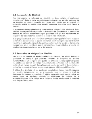 77
6.1 Acelerador de Simulink
Para incrementar la velocidad de Simulink se debe instalar el acelerador
"Accelerator". Este pe rmite automáticamente generar una versión mejorada de
los modelos los cuales correrán diez veces más rápido que el original. El
acelerador puede ser usado sobre modelos continuos, discretos en el tiempo y
híbridos.
El acelerador trabaja generando y compilando un código-C para un modelo dado.
Una vez se completa la compilación, la simulación es ejecutada en la ventada de
modelos de Simulink exactamente igual que antes sólo que más rápidamente. El
propósito del acelerador es aumentar la velocidad de simulación.
Si el programa MatLab posee instalado el "Accelerator" podrá iniciarse la acción
aceleradora seleccionando la opción simulation en el menú principal del Simulink
y dentro de esta seleccionando la opción Accelerate. Esta acción es totalmente
transparente en el sentido de que el incremento de la velocidad se presenta sin
ningún otro requerimiento por parte del usuario.
6.2 Generador de código-C en Simulink
Una vez se ha creado un modelo dinámico en Simulink, se puede invocar el
generador de código-C que permite convertir el diagrama de bloques
implementado en un código C. Este puede ser útil para varios propósitos: puede
ser usado para control en tiempo real, simulación en tiempo real o simulación
acelerada en tiempo no real. Sus aplicaciones pueden ser control de movimiento,
control de procesos, sistemas automotores, equipos médicos, robótica, etc.
El código-C es diseñado tal que puede ser ejecutado en tiempo real. No requiere
ser escrito manualmente por un programador pues es creado a nivel de
diagramas de bloques en Simulink. El código generado puede correr sobre un
amplio rango de hardware ubicado en estaciones de trabajo, PC o
microprocesadores. Este código es la forma en la que puede usare el Simulink
para adquisición de datos.
 