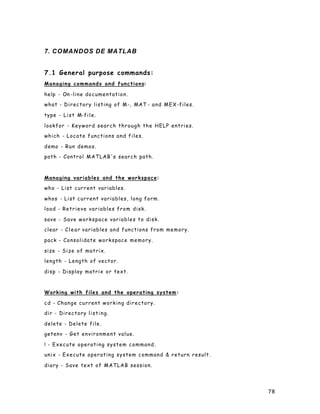 78
7. COMANDOS DE MATLAB
7.1 General purpose commands:
Managing commands and functions:
help - On -line documentation.
what - Directory listing of M-, MAT - and MEX-files.
type - List M-file.
lookfor - Keyword search through the HELP entries.
which - Locate functions and files.
demo - Run demos.
path - Control MATLAB's search path.
Managing variables and the workspace:
who - List current variables.
whos - List current variables, long form.
load - Retrieve variables from disk.
save - Save workspace variables to disk.
clear - Clear variables and functions from memory.
pack - Consolidate workspace memory.
size - Size of matrix.
length - Length of vector.
disp - Display matrix or text.
Working with files and the operating system:
cd - Change current working directory.
dir - Directory listing.
delete - Delete file.
getenv - Get environment value.
! - Execute operating system command.
unix - Execute operating system command & return result.
diary - Save text of MATLAB session.
 