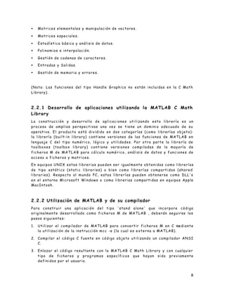 8
• Matrices elementales y manipulación de vectores.
• Matrices especiales.
• Estadística básica y análisis de datos.
• Polinomios e interpolación.
• Gestión de cadenas de caracteres.
• Entradas y Salidas.
• Gestión de memoria y errores.
(Nota: Las funciones del tipo Handle Graphics no están incluidas en la C Math
Library).
2.2.1 Desarrollo de aplicaciones utilizando la MATLAB C Math
Library
La construcción y desarrollo de aplicaciones utilizando esta librería es un
proceso de amplias perspectivas una vez se tiene un dominio adecuado de su
operativa. El producto está dividido en dos categorías (como librerías objeto):
la librería (built-in library) contiene versiones de las funciones de MATLAB en
lenguaje C del tipo numérico, lógico y utilidades. Por otra parte la librería de
toolboxes (toolbox library) contiene versiones compiladas de la mayoría de
ficheros M de MATLAB para cálculo numérico, análisis de datos y funciones de
acceso a ficheros y matrices.
En equipos UNIX estas librerias pueden ser igualmente obtenidas como librerías
de tipo estáti co (static libraries) o bien como librerías compartidas (shared
libraries). Respecto al mundo PC, estas librerías pueden obtenerse como DLL's
en el entorno Microsoft Windows o como librerias compartidas en equipos Apple
MacIntosh.
2.2.2 Utilización de MATLAB y de su compilador
Para construir una aplicación del tipo 'stand alone' que incorpore código
originalmente desarrollado como ficheros M de MATLAB , deberán seguirse los
pasos siguientes:
1. Utilizar el compilador de MATLAB para convertir ficheros M en C mediante
la utilización de la instrucción mcc -e (la cual es externa a MATLAB).
2. Compilar el código C fuente en código objeto utilizando un compilador ANSI
C.
3. Enlazar el código resultante con la MATLAB C Math Library y con cualquier
tipo de ficheros y prog ramas específicos que hayan sido previamente
definidos por el usuario.
 
