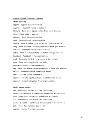 81
Control System Toolbox Commands:
Model building:
append - Append system dynamics.
augstate - Augment states as outputs.
blkbuild - Build state -space system from block diagram.
cloop - Close loops of system.
connect - Block diagram modeling.
conv - Convolution of two polynomials.
destim - Form discrete state estimator from gain matrix.
dreg - Form discrete controller/estimator from gain matrices.
drmodel - Generate random discrete model.
estim - Form continuous state estimator from gain matrix.
feedback - Feedback system connection.
ord2 - Generate A,B,C,D for a second-order system.
pade - Pade approximation to time delay.
parallel - Parallel system connection.
reg - Form continuous controller/estimator from gain matrices.
rmodel - Generate random continuous model.
series - Series system connection.
ssdelete - Delete inputs, outputs, or states from model.
ssselect - Select subsystem from larger system.
Model conversions>:
c2d - Continuous to discrete -time conversion.
c2dm - Continuous to discrete-time conversion with method.
c2dt - Continuous to discrete conversion with delay.
d2c - Discrete to continuous-time conversion.
d2cm - Discrete to continuous-time conversion with method.
poly - Roots to polynomial conversion.
residue - Partial fraction expansion.
 