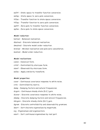 82
ss2tf - State -space to transfer function conversion.
ss2zp - State-space to zero -pole conversion.
tf2ss - Transfer function to state-space conversion.
tf2zp - Transfer function to zero -pole conversion.
zp2tf - Zero-pole to transfer function conversion.
zp2ss - Z ero-pole to state-space conversion.
Model reduction:
balreal - Balanced realization.
dbalreal - Discrete balanced realization.
dmodred - Discrete model order reduction.
minreal - Minimal realization and pole-zero cancellation.
modred - Model order reducti on.
Model realizations:
canon - Canonical form.
ctrbf - Controllability staircase form.
obsvf - Observability staircase form.
ss2ss - Apply similarity transform.
Model properties:
covar - Continuous covariance response to white noise.
ctrb - Controllability matrix.
damp - Damping factors and natural frequencies.
dcgain - Continuous steady state (D.C.) gain.
dcovar - Discrete covariance response to white noise.
ddamp - Discrete damping factors and natural frequencies.
ddcgain - Discrete steady state (D.C.) gain.
dgram - Discrete controllability and observability gramians.
dsort - Sort discrete eigenvalues by magnitude.
eig - Eigenvalues and eigenvectors.
esort - Sort continuous eigenvalues by real part.
 