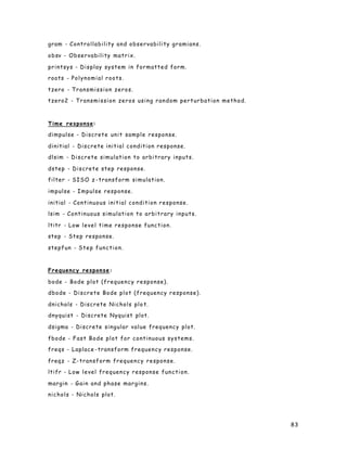 83
gram - Controllability and observability gramians.
obsv - Observability matrix.
printsys - Display system in formatted form.
roots - Polynomial roots.
tzero - Transmission zeros.
tzero2 - Transmission zeros using random perturbation method.
Time response:
dimpulse - Discrete unit sample response.
dinitial - Discrete initial condition response.
dlsim - Discrete simulation to arbitrary inputs.
dstep - Discrete step response.
filter - SISO z -transform simulation.
impulse - Impulse response.
initial - Continuous initial condition response.
lsim - Continuous simulation to arbitrary inputs.
ltitr - Low level time response function.
step - Step response.
stepfun - Step function.
Frequency response:
bode - Bode plot (frequency response).
dbode - Discrete Bode plot (frequency response).
dnichols - Discrete Nichols plo t.
dnyquist - Discrete Nyquist plot.
dsigma - Discrete singular value frequency plot.
fbode - Fast Bode plot for continuous systems.
freqs - Laplace -transform frequency response.
freqz - Z-transform frequency response.
ltifr - Low level frequency response function.
margin - Gain and phase margins.
nichols - Nichols plot.
 