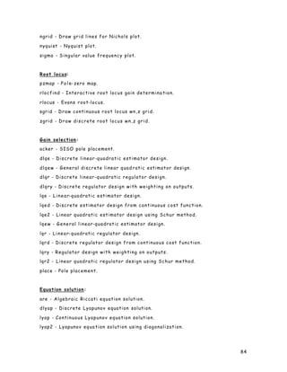 84
ngrid - Draw grid lines for Nichols plot.
nyquist - Nyquist plot.
sigma - Singular value frequency plot.
Root locus:
pzmap - Pole-zero map.
rlocfind - Interactive root locus gain determina tion.
rlocus - Evans root-locus.
sgrid - Draw continuous root locus wn,z grid.
zgrid - Draw discrete root locus wn,z grid.
Gain selection:
acker - SISO pole placement.
dlqe - Discrete linear-quadratic estimator design.
dlqew - General discrete linear quad ratic estimator design.
dlqr - Discrete linear-quadratic regulator design.
dlqry - Discrete regulator design with weighting on outputs.
lqe - Linear-quadratic estimator design.
lqed - Discrete estimator design from continuous cost function.
lqe2 - Linear quadratic estimator design using Schur method.
lqew - General linear-quadratic estimator design.
lqr - Linear-quadratic regulator design.
lqrd - Discrete regulator design from continuous cost function.
lqry - Regulator design with weighting on outputs.
lqr2 - Linear quadratic regulator design using Schur method.
place - Pole placement.
Equation solution:
are - Algebraic Riccati equation solution.
dlyap - Discrete Lyapunov equation solution.
lyap - Continuous Lyapunov equation solution.
lyap2 - Lyapunov equa tion solution using diagonalization.
 