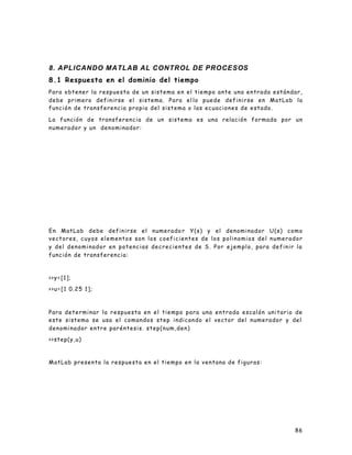 86
8. APLICANDO MATLAB AL CONTROL DE PROCESOS
8.1 Respuesta en el dominio del tiempo
Para obtener la respuesta de un sistema en el tiempo ante una entrada estándar,
debe primero definirse el sistema. Para el lo puede definirse en MatLab la
función de transferencia propia del sistema o las ecuaciones de estado.
La función de transferencia de un sistema es una relación formada por un
numerador y un denominador:
En MatLab debe definirse el numerado r Y(s) y el denominador U(s) como
vectores, cuyos elementos son los coeficientes de los polinomios del numerador
y del denominador en potencias decrecientes de S. Por ejemplo, para definir la
función de transferencia:
>>y=[1];
>>u=[1 0.25 1];
Para determinar la respuesta en el tiempo para una entrada escalón unitario de
este sistema se usa el comandos step indicando el vector del numerador y del
denominador entre paréntesis. step(num,den)
>>step(y,u)
MatLab presenta la respuesta en el tiempo en la ventana de figuras:
 