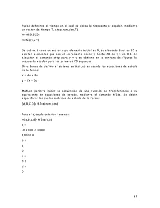 87
Puede definirse el tiempo en el cual se desea la respuesta al escalón, mediante
un vector de tiempo T, step(num,den,T)
>>t=0:0.1:20;
>>step(y,u,t)
Se define t como un vector cuyo elemento inicial es 0, su elemento final es 20 y
existen elementos que son el incremento desde 0 hasta 20 de 0.1 en 0.1. Al
ejecutar el comando step para y y u se obtiene en la ventana de figuras la
respuesta escalón para los primeros 20 segundos.
Otra forma de definir el sistema en MatLab es usando las ecuaciones de estado
de la forma:
x = Ax + Bu
y = Cx + Du
MatLab permite hacer la conversión de una función de transferencia a su
equivalente en ecuaciones de estado, mediante el comando tf2ss. Se deben
especificar las cuatro matrices de estado de la forma:
[A,B,C,D]=tf2ss(num,den)
Para el ejemplo anterior tenemos:
>>[a,b,c,d]=tf2ss(y,u)
a =
-0.2500 -1.0000
1.0000 0
b =
1
0
c =
0 1
d =
0
 