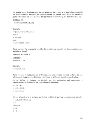88
Se puede hacer la conversión de una ecuación de estado a su equivalente función
de transferencia, mediante el comando ss2tf. Se deben especificar los vectores
para almacenar los coeficientes del polinomio numerador y del denominador. Su
Sintaxis es:
[num,den]=ss2tf(a,b,c,d)
Ejemplo
>>[num,den]=ss2tf(a,b,c,d)
num =
0 0 1.0000
den =
1.0000 0.2500 1.0000
Para obtener la respuesta escalón de un sistema a partir de las ecuaciones de
estado se usa el
comando step con la
Sintaxis:
step(A,B,C,D)
Ejemplo
>>step(a,b,c,d)
Para obtener la respuesta en el tiempo para una entrada impulso unitario se usa
el comando impulse, con Sin taxis idéntica a la utilizada con el comando step:
Si se define el sistema en MatLab por los polinomios del numerador y
denominador de la función de transferencia tenemos:
» y=[1 5 4];
» u=[1 6 11 6];
» impulse(y,u)
Si por el contrario el sistema se defin e en MatLab por las ecuaciones de estado:
» [A,B,C,D]=tf2ss(y,u)
A =
-6 -11 -6
1 0 0
0 1 0
 