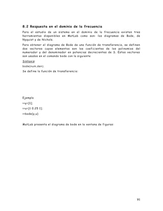 91
8.2 Respuesta en el dominio de la frecuencia
Para el estudio de un sistema en el dominio de la frecuencia existen tres
herramientas disponibles en MatLab como son: los diagramas de Bode, de
Nyquist y de Nichols.
Para obtener el diagrama de Bode de una función de transferencia, se definen
dos vectores cuyos elementos son los coeficientes de los polinomios del
numerador y del denominador en potencias decrecientes de S. Estos vectores
son usados en el comando bode con la siguiente
Sintaxis:
bode(num,den).
Se define la función de transferencia:
Ejemplo
>>y=[1];
>>u=[1 0.25 1];
>>bode(y,u)
MatLab presenta el diagrama de bode en la ventana de figuras:
 