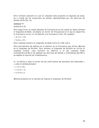 92
Otro formato mediante el cual el comando bode presenta el diagrama de bode,
es a través de las ecuaciones de estado representadas por las matrices de
estado (A,B,C,D). Su
Sintaxis es:
bode(A,B,C,D).
Para especificar un rango deseado de frecuencias en las cuales se desea obtener
el diagrama de Bode, se emplea un vector de frecuencias en el que se especifica
la frecuencia inicial, el incremento y la frecuencia final. Por ejemplo:
>>W=0:0.1:100;
>>bode(y,u,W)
Este comando muestra el diagrama de Bode entre 0 y 100 rad/s.
Otra herramienta de análisis en el dominio en la frecuencia que ofrece MatLab
es el diagrama de Nichols. Para obtener el diagrama de Nichols se utiliza el
comando nichols, cuya Sintaxis es idéntica a la del comando bode:
nichols(A,B,C,D,W) si se emplean las matrices de estado o nichols(num, den,W) si
se emplea la función de transferencia.
Si se define y como el vector de los coeficientes del polinomio del numerador y
u como el deldenominador:
>>y=[0 0 100];
>>u=[0.04 1 0];
>>nichols(y,u)
MatLab presenta en la ventana de figuras el diagrama de Nichols:
 