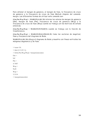 94
Para obtener el margen de ganancia, el margen de fase, la frecuencia de cruce
de ganancia y la frecuencia de cruce de fase MatLab dispone del comando
margin. Las diferentes formas de utilizar este comando son:
[Gm,Pm,Wcg,Wcp] = MARGIN(A,B,C,D) retorna los valores de margen de ganancia
(Gm), margen de fase (Pm), frecuencia de cruce de ganancia (Wcg) y la
frecuencia de cruce de fase (Wcp) cuando se trabaja con las matrices de estado
(A,B,C,D).
[Gm,Pm,Wcg,Wcp] = MA RGIN(NUM,DEN) cuando se trabaja con la función de
transferencia.
[Gm,Pm,Wcg,Wcp] = MARGIN(MAG,PHASE,W) toma los vectores de magnitud,
fase y frecuencia del diagrama de Bode.
MARGIN(A,B,C,D) dibuja el diagrama de Bode y muestra con líneas verticales los
márgenes deganancia y de fase.
>>num=10;
>>den=[1 0.25 1];
>>[Gm,Pm,Wcg,Wcp] =margin(num,den)
Gm =
Inf
Pm =
4.7487
Wcg =
NaN
Wcp =
3.3114
>>margin(num,den)
 