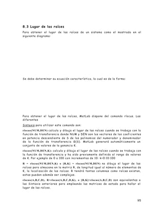 95
8.3 Lugar de las raíces
Para obtener el lugar de las raíces de un sistema como el mostrado en el
siguiente diagrama:
Se debe determinar su ecuación característica, la cual es de la forma:
Para obtener el lugar de las raíces, MatLab dispone del comando rlocus. Las
diferentes
Sintaxis para utilizar este comando son:
rlocus(NUM,DEN) calcula y dibuja el lugar de las raíces cuando se trabaja con la
función de transferencia donde NUM y DEN son los vectores de los coeficientes
en potencia descendiente de S de los polinomios del numerador y denominador
de la función de transferencia G(S). MatLab g enerará automáticamente un
conjunto de valores de la ganancia K.
rlocus(NUM,DEN,K): calcula y dibuja el lugar de las raíces cuando se trabaja con
la función de transferencia y ha sido previamente definido el rango de valores
de K. Por ejemplo de 0 a 100 co n incrementos de 10: k=0:10:100
R = rlocus(NUM,DEN,K) o [R,K] = rlocus(NUM,DEN) no dibuja el lugar de las
raíces pero almacena en la matriz R, de longitud igual al número de elementos de
K, la localización de las raíces. R tendrá tantas columnas como raíces existan,
estas pueden además ser complejas.
rlocus(A,B,C,D), R=rlocus(A,B,C,D,K), o [R,K]=rlocus(A,B,C,D) son equivalentes a
las Sintaxis anteriores pero empleando las matrices de estado para hallar el
lugar de las raíces.
 