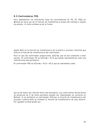 97
8.4 Controladores PID
Para implementar los diferentes tipos de controladores (P, PD, PI, PID) en
MatLab se hace uso de la función de transferencia propia del sistema a objeto
de estudio . Si dicho sistema es de la forma:
donde G(S) es la función de transferencia de la planta o proceso; mientras que
C(S) es la función de transferencia del controlador.
Para el caso del controlador proporcional, C(S)=Kp, que es una constante o valor
escalar. El controlador PI es C(S)=Kp + Ki/S que puede representarse como una
relación ente dos polinomios.
El controlador PID es C(S)=Kp + Ki/S + Kd S que se representa como:
que es de nuevo una relación entre dos polinomios. Los coeficientes decrecientes
en potencias de S de estos polinomio pueden ser almacenados en vectores en
MatLab. Si se multiplica el controlador C(S) por la función de transferencia del
proceso o planta G(S) se formará la función de transferencia de lazo abierto.
Por ejemplo un G(S) puede ser:
 