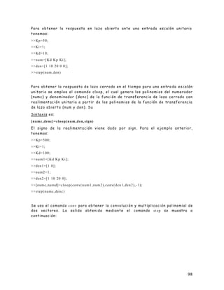 98
Para obtener la respuesta en lazo abierto ante una entrada escalón unitario
tenemos:
>>Kp=50;
>>Ki=1;
>>Kd=10;
>>num=[Kd Kp Ki];
>>den=[1 10 20 0 0];
>>step(num,den)
Para obtener la respuesta de lazo cerrado en el tiempo para una entra da escalón
unitario se emplea el comando cloop, el cual genera los polinomios del numerador
(numc) y denominador (denc) de la función de transferencia de lazo cerrado con
realimentación unitaria a partir de los polinomios de la función de transferencia
de lazo abierto (num y den). Su
Sintaxis es:
[numc,denc]=cloop(num,den,sign)
El signo de la realimentación viene dado por sign. Para el ejemplo anterior,
tenemos:
>>Kp=500;
>>Ki=1;
>>Kd=100;
>>num1=[Kd Kp Ki];
>>den1=[1 0];
>>num2=1;
>>den2=[1 10 20 0];
>>[numc,numd]=cloop(conv(num1,num2),conv(den1,den2), -1);
>>step(numc,denc)
Se usa el comando conv para obtener la convolución y multiplicación polinomial de
dos vectores. La salida obtenida mediante el comando step se muestra a
continuación:
 