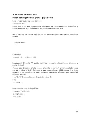 99
9. TRUCOS EN MATLAB®
Paper semilogarítmico gratis: papelbod.m
Para cotejar sus diagramas de Bode:
>>bode(num,den)
donde num y den son vectores que contienen los coeficientes del numerador y
denominador de H(s) en orden de potencias descendentes de s.
Nota: Esto da las curvas exactas, no las aproximaciones asintóticas con líneas
rectas.
Ejemplo: Para ,
Escribimos
>>bode([158.11 15.811],[1 5 0])
Precaución: El punto "." puede significar operación elemento -por -elemento o
punto decimal.
Cuando escribimos un dígito pegado al punto como "2.", el interpretador cree
que es el número "2.0". Entonces si queremos calcular A2B2, donde A y B son
arreglos y no matrices (o sea, queremos operación elemento -por-elemento),
debemos escribir
>>A.^2 .*B.^2 (notar el espacio después del primer 2)
y no
>>A.^2.*B.^2
Para remover ejes de la gráfica:
>>set(gca,'Visible','off')
o simplemente
>>axis off
 