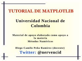 TUTORIAL DE MATPLOTLIB
Universidad Nacional de
Colombia
M a t e r i a l d e ap o y o e l a b o r a d o c o m o a p o y o a
la materia
Métodos Numéricos
D i e g o C a m i l o P e ñ a Ra m í r e z ( d o c e n t e )

Twitter: @nervencid
1

 