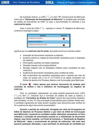 Na ilustração anterior, a LUPA ( ) no item “H” (Comprovante de Matrícula)
indica que a “Declaração de Homologação de Matrícula” foi postada pela comissão
de análise de documentos da UNIR, ou seja, a documentação foi conferida e sua
matrícula foi aceita.
Caso o ícone da LUPA ( ) apareça no campo “I” (Negativa de Matrícula),
conforme a ilustração a seguir:
significa que sua matrícula não foi aceita. Isso pode ocorrer por diversas razões:
 Anexação de documentos impróprios ou ilegíveis;
 Ausência parcial ou integral de documentos necessários para a realização
da matrícula;
 Informações ausentes nos dados cadastrais;
 Situação irregular junto à justiça eleitoral;
 Situação irregular com as obrigações militares (para candidatos do sexo
masculino)
 Ausência de documentos necessários para a análise de cotas;
 Não cumprimento dos requisitos necessários para o ingresso por meio de
cotas, de acordo com a Lei nº 12.711/2012 e as regras constantes nos
Editais de abertura do Processo Seletivo e de Convocação para Matrículas.
O ícone indica apenas que nenhum documento foi postado pela
comissão de análise e não é indicativo de homologação ou negativa de
matrícula.
Para os candidatos ingressantes por cotas, também aparecerá ícone LUPA
( ) no item “J”, indicando que a comissão de análise de cotas já realizou a
postagem do “Formulário de Análise de Cotas” acerca dos documentos postados,
pelo candidato, no item “G” (Documentação Comprobatória para Cotistas). Neste caso,
o candidato ingressante por cotas deverá visualizar esse documento para verificar se
há a ausência de algum documento comprobatório.
Durante o período de matrículas, divulgado por meio do Cronograma do
Edital de Abertura do Processo Seletivo e por meio do Edital de Convocação
para Matrículas, é possível ao candidato realizar alterações necessárias na ficha
cadastral, a anexação de documentos ausente ou a substituição de documento
ilegível, caso tenha recebido, via Portal de Certames, a “Declaração de Negativa
de Matrícula”. Após o encerramento do período de matrículas, não mais será
possível quaisquer alterações, o que acarretará na eliminação do candidato por
 
