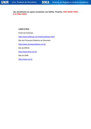 não atendimento às regras constantes nos Editais. Portanto, NÃO DEIXE PARA
A ÚLTIMA HORA!
LINKS ÚTEIS:
Portal de Certames:
https://www.sistemas.unir.br/discente/login.xhtml
Site dos Processos Seletivos de Discentes:
https://www.processoseletivo.unir.br/
Site da DIRCA:
https://www.dirca.unir.br/
Site da UNIR:
https://www.unir.br
 