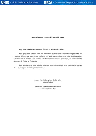 MENSAGEM DA EQUIPE GESTORA DA DIRCA
Seja bem-vindo à Universidade Federal de Rondônia – UNIR!
Este pequeno tutorial tem por finalidade auxiliar aos candidatos ingressantes do
Processo Seletivo da UNIR e que tenham, em razão das medidas restritivas de circulação e
aglomeração de pessoas, que realizar a matrícula nos cursos de graduação, de forma remota,
por meio do Portal de Certames.
Leia atentamente este tutorial antes do preenchimento da ficha cadastral e o envio
dos arquivos para a solicitação de matrícula.
Sézani Morais Gonçalves de Carvalho
Diretor/DIRCA
Francisco Alexandre Belinassi Paim
Secretário/SERCA-PVH
 