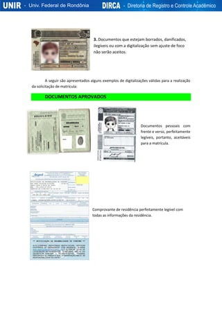 3. Documentos que estejam borrados, danificados,
ilegíveis ou com a digitalização sem ajuste de foco
não serão aceitos.
A seguir são apresentados alguns exemplos de digitalizações válidas para a realização
da solicitação de matrícula:
DOCUMENTOS APROVADOS
Documentos pessoais com
frente e verso, perfeitamente
legíveis, portanto, aceitáveis
para a matrícula.
Comprovante de residência perfeitamente legível com
todas as informações da residência.
 