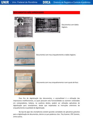 DOCUMENTOS NÃO APROVADOS
Documentos com dados
ilegíveis.
Documentos com mau enquadramento e dados ilegíveis.
Documento com mau enquadramento e sem ajuste de foco.
Para fins de digitalização dos documentos, o aconselhável é a utilização das
impressoras multifuncionais, as quais possuem esta funcionalidade ou scanners conectados
em computadores, todavia, na ausência destes, podem ser utilizados aplicativos de
digitalização para smartphones, desde que respeitadas as instruções anteriores de
enquadramento e qualidade de digitalização.
Na loja de apps dos smartphones existem grandes variedades de aplicativos gratuitos
para a digitalização de documentos, dentre os quis podemos citar: Tiny Scanner, PDF Scanner,
entre outros.
 
