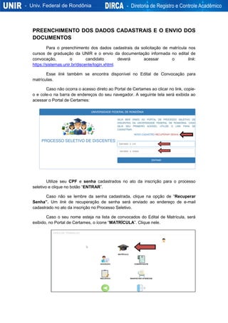 PREENCHIMENTO DOS DADOS CADASTRAIS E O ENVIO DOS
DOCUMENTOS
Para o preenchimento dos dados cadastrais da solicitação de matrícula nos
cursos de graduação da UNIR e o envio da documentação informada no edital de
convocação, o candidato deverá acessar o link:
https://sistemas.unir.br/discente/login.xhtml.
Esse link também se encontra disponível no Edital de Convocação para
matrículas.
Caso não ocorra o acesso direto ao Portal de Certames ao clicar no link, copie-
o e cole-o na barra de endereços do seu navegador. A seguinte tela será exibida ao
acessar o Portal de Certames:
Utilize seu CPF e senha cadastrados no ato da inscrição para o processo
seletivo e clique no botão “ENTRAR”.
Caso não se lembre da senha cadastrada, clique na opção de “Recuperar
Senha”. Um link de recuperação de senha será enviado ao endereço de e-mail
cadastrado no ato da inscrição no Processo Seletivo.
Caso o seu nome esteja na lista de convocados do Edital de Matrícula, será
exibido, no Portal de Certames, o ícone “MATRÍCULA”. Clique nele.
 
