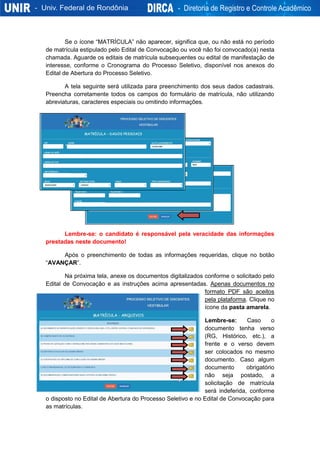 Se o ícone “MATRÍCULA” não aparecer, significa que, ou não está no período
de matrícula estipulado pelo Edital de Convocação ou você não foi convocado(a) nesta
chamada. Aguarde os editais de matrícula subsequentes ou edital de manifestação de
interesse, conforme o Cronograma do Processo Seletivo, disponível nos anexos do
Edital de Abertura do Processo Seletivo.
A tela seguinte será utilizada para preenchimento dos seus dados cadastrais.
Preencha corretamente todos os campos do formulário de matrícula, não utilizando
abreviaturas, caracteres especiais ou omitindo informações.
Lembre-se: o candidato é responsável pela veracidade das informações
prestadas neste documento!
Após o preenchimento de todas as informações requeridas, clique no botão
“AVANÇAR”.
Na próxima tela, anexe os documentos digitalizados conforme o solicitado pelo
Edital de Convocação e as instruções acima apresentadas. Apenas documentos no
formato PDF são aceitos
pela plataforma. Clique no
ícone da pasta amarela.
Lembre-se: Caso o
documento tenha verso
(RG, Histórico, etc.), a
frente e o verso devem
ser colocados no mesmo
documento. Caso algum
documento obrigatório
não seja postado, a
solicitação de matrícula
será indeferida, conforme
o disposto no Edital de Abertura do Processo Seletivo e no Edital de Convocação para
as matrículas.
 