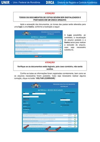 ATENÇÃO!
TODOS OS DOCUMENTOS DE COTAS DEVEM SER DIGITALIZADOS E
POSTADOS EM UM ÚNICO ARQUIVO.
Após a anexação dos documentos, os ícones das pastas serão alterados para
uma lupa e uma lixeira, conforme a ilustração a seguir:
A Lupa possibilita, ao
candidato, a visualização
do arquivo postado e a
lixeira serve para realizar
a exclusão do arquivo,
caso seja necessário
substituí-lo.
ATENÇÃO!
Verifique se os documentos estão legíveis, pois caso contrário, não serão
aceitos.
Confira se todas as informações foram registradas corretamente, bem como se
os arquivos necessários foram postados. Caso seja necessário realizar alguma
correção, clique no botão “VOLTAR (CORRIGIR)”.
 