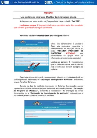 ATENÇÃO!
Leia atentamente e marque a Checkbox de declaração de ciência.
Após preencher todas as informações possíveis, clique no botão “SALVAR”.
Lembre-se sempre: É imprescindível que o candidato tenha lido os editais,
pois são eles que indicam as regras do certame.
Parabéns, seus documentos foram enviados para análise!
Emita seu comprovante e guarde-o.
Caso seja necessário recomeçar o
preenchimento da inscrição, clique no
botão “REFAZER PROCESSO DE
INSCRIÇÃO”. ATENÇÃO: este
procedimento irá apagar todas as
informações anteriormente prestadas!
Lembre-se sempre: É imprescindível
que o candidato tenha lido os editais,
pois são eles que indicam as regras do
certame.
Caso haja alguma informação ou documento faltando, a comissão entrará em
contato por meio da emissão de “Declaração de Negativa de Matrícula”, anexada no
próprio Portal de Certames.
Durante os dias de matrícula, informados no Edital de Convocação, acesse
regularmente o Portal de Certames para verificar se a comissão postou a “Declaração
de Negativa de Matrícula”, indicando a necessidade de anexação de novos
documentos, ou a “Declaração de Homologação de Matrícula”, indicando que a
documentação está correta e a matrícula foi aceita
 