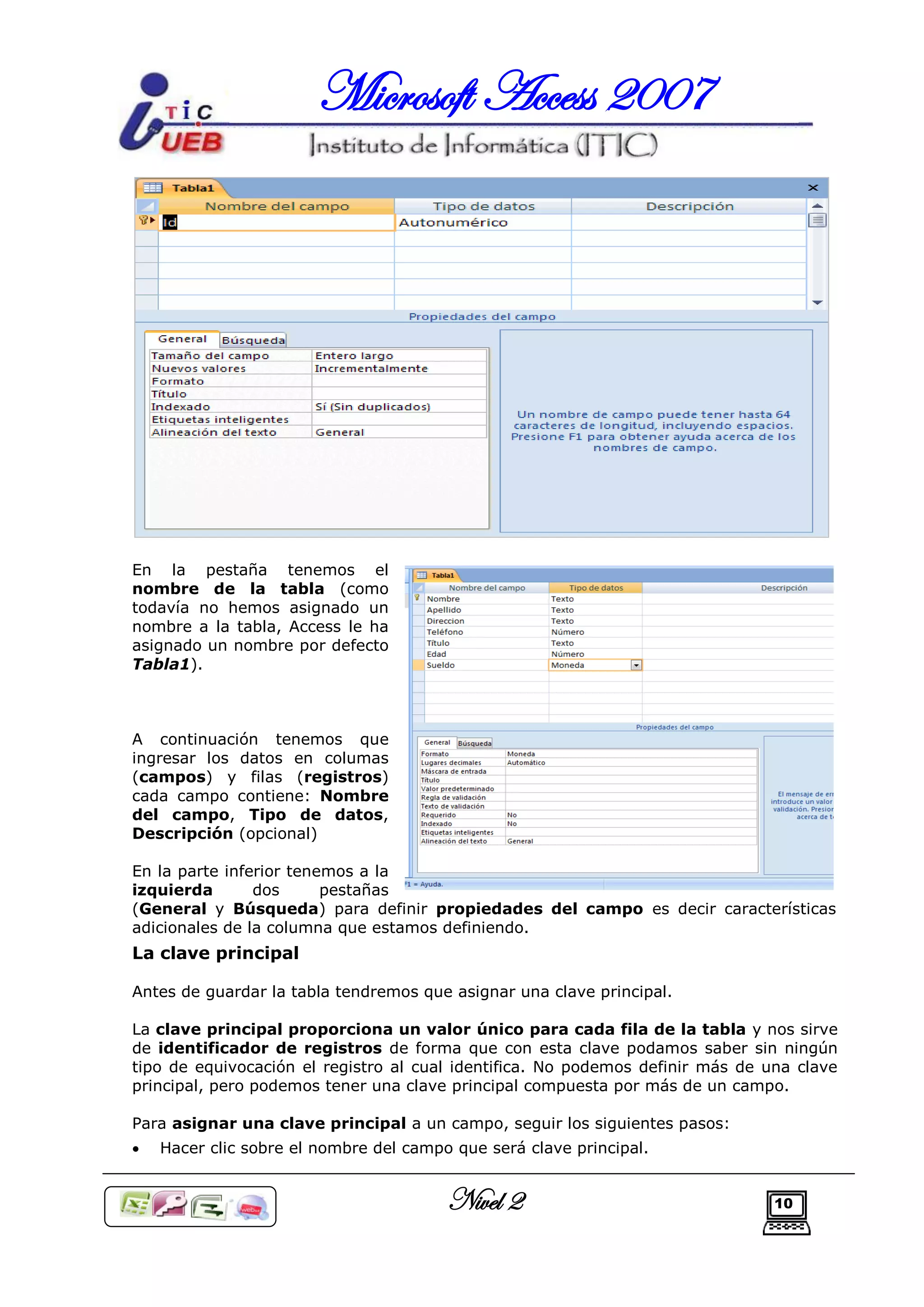 Microsoft Access 2007




En la pestaña tenemos el
nombre de la tabla (como
todavía no hemos asignado un
nombre a la tabla, Access le ha
asignado un nombre por defecto
Tabla1).



A continuación tenemos que
ingresar los datos en columas
(campos) y filas (registros)
cada campo contiene: Nombre
del campo, Tipo de datos,
Descripción (opcional)

En la parte inferior tenemos a la
izquierda       dos      pestañas
(General y Búsqueda) para definir propiedades del campo es decir características
adicionales de la columna que estamos definiendo.
La clave principal

Antes de guardar la tabla tendremos que asignar una clave principal.

La clave principal proporciona un valor único para cada fila de la tabla y nos sirve
de identificador de registros de forma que con esta clave podamos saber sin ningún
tipo de equivocación el registro al cual identifica. No podemos definir más de una clave
principal, pero podemos tener una clave principal compuesta por más de un campo.

Para asignar una clave principal a un campo, seguir los siguientes pasos:
   Hacer clic sobre el nombre del campo que será clave principal.


                                        Nivel 2                                 10
 