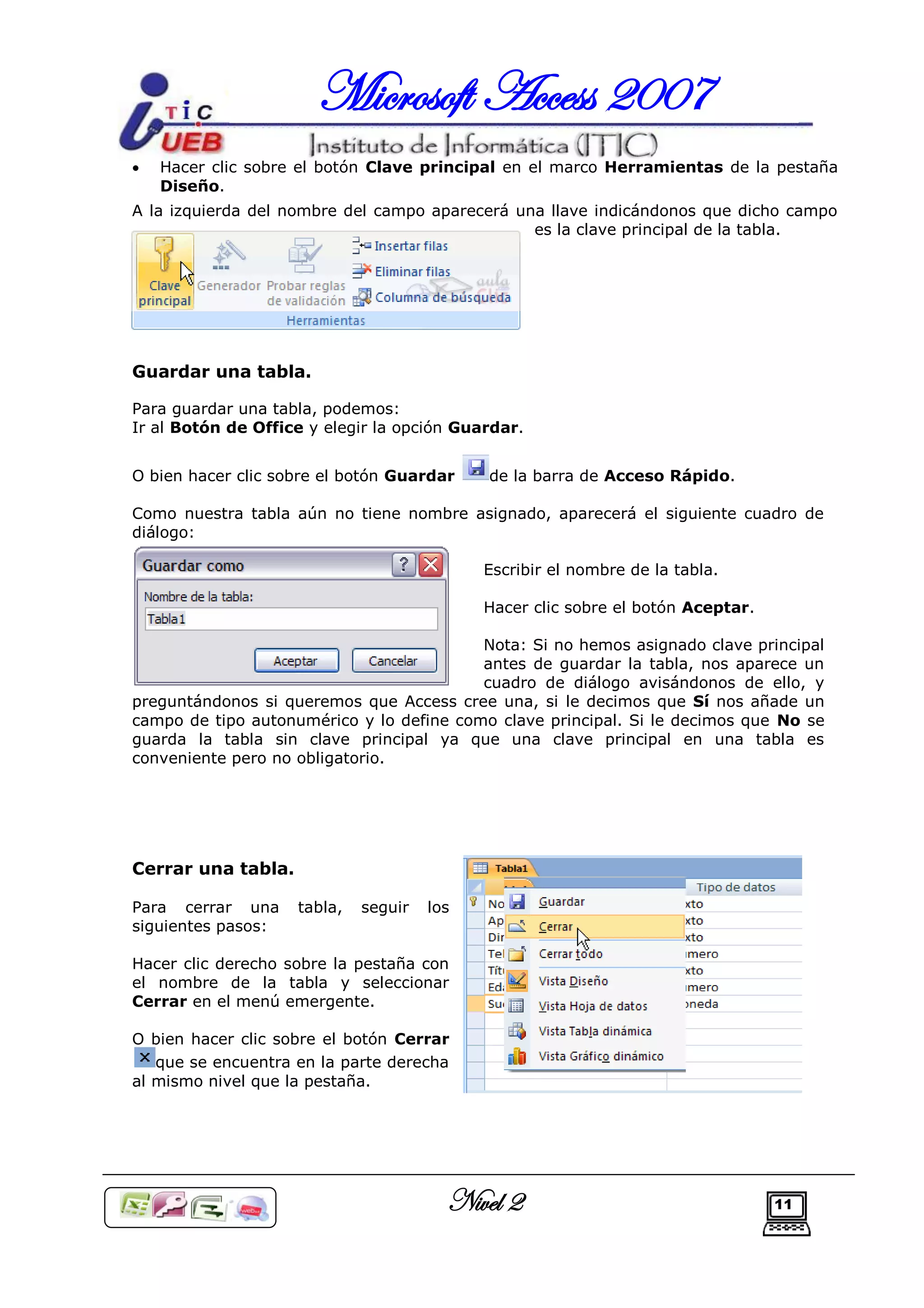 Microsoft Access 2007
   Hacer clic sobre el botón Clave principal en el marco Herramientas de la pestaña
    Diseño.
A la izquierda del nombre del campo aparecerá una llave indicándonos que dicho campo
                                                es la clave principal de la tabla.




Guardar una tabla.

Para guardar una tabla, podemos:
Ir al Botón de Office y elegir la opción Guardar.


O bien hacer clic sobre el botón Guardar    de la barra de Acceso Rápido.

Como nuestra tabla aún no tiene nombre asignado, aparecerá el siguiente cuadro de
diálogo:

                                            Escribir el nombre de la tabla.

                                            Hacer clic sobre el botón Aceptar.

                                          Nota: Si no hemos asignado clave principal
                                          antes de guardar la tabla, nos aparece un
                                          cuadro de diálogo avisándonos de ello, y
preguntándonos si queremos que Access cree una, si le decimos que Sí nos añade un
campo de tipo autonumérico y lo define como clave principal. Si le decimos que No se
guarda la tabla sin clave principal ya que una clave principal en una tabla es
conveniente pero no obligatorio.




Cerrar una tabla.

Para cerrar una     tabla,   seguir   los
siguientes pasos:

Hacer clic derecho sobre la pestaña con
el nombre de la tabla y seleccionar
Cerrar en el menú emergente.

O bien hacer clic sobre el botón Cerrar
   que se encuentra en la parte derecha
al mismo nivel que la pestaña.




                                        Nivel 2                                  11
 