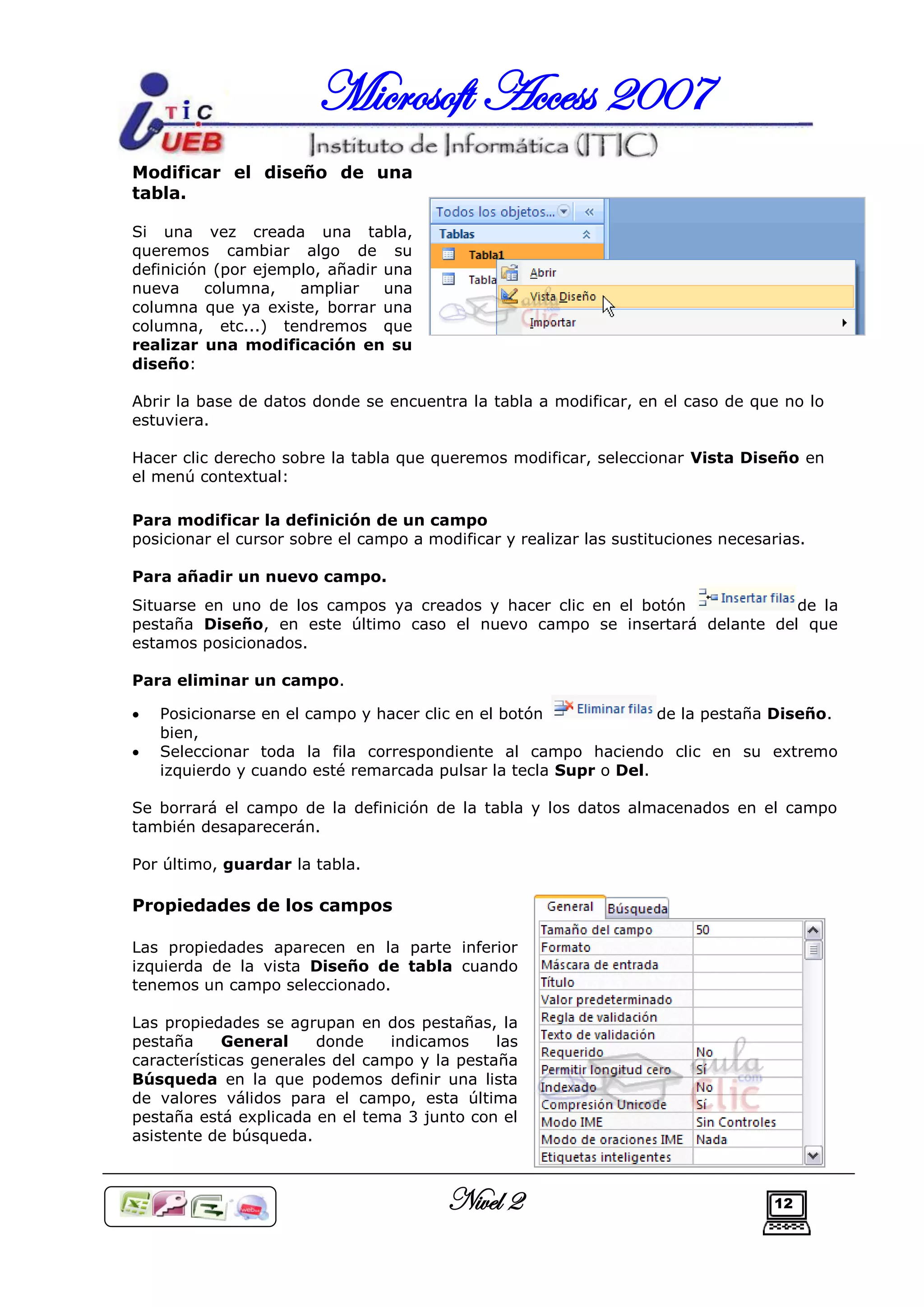 Microsoft Access 2007
Modificar el diseño de una
tabla.

Si una vez creada una tabla,
queremos cambiar algo de su
definición (por ejemplo, añadir una
nueva     columna,   ampliar    una
columna que ya existe, borrar una
columna, etc...) tendremos que
realizar una modificación en su
diseño:

Abrir la base de datos donde se encuentra la tabla a modificar, en el caso de que no lo
estuviera.

Hacer clic derecho sobre la tabla que queremos modificar, seleccionar Vista Diseño en
el menú contextual:

Para modificar la definición de un campo
posicionar el cursor sobre el campo a modificar y realizar las sustituciones necesarias.

Para añadir un nuevo campo.
Situarse en uno de los campos ya creados y hacer clic en el botón          de la
pestaña Diseño, en este último caso el nuevo campo se insertará delante del que
estamos posicionados.

Para eliminar un campo.

   Posicionarse en el campo y hacer clic en el botón             de la pestaña Diseño.
    bien,
   Seleccionar toda la fila correspondiente al campo haciendo clic en su extremo
    izquierdo y cuando esté remarcada pulsar la tecla Supr o Del.

Se borrará el campo de la definición de la tabla y los datos almacenados en el campo
también desaparecerán.

Por último, guardar la tabla.

Propiedades de los campos

Las propiedades aparecen en la parte inferior
izquierda de la vista Diseño de tabla cuando
tenemos un campo seleccionado.

Las propiedades se agrupan en dos pestañas, la
pestaña     General     donde    indicamos    las
características generales del campo y la pestaña
Búsqueda en la que podemos definir una lista
de valores válidos para el campo, esta última
pestaña está explicada en el tema 3 junto con el
asistente de búsqueda.



                                         Nivel 2                                   12
 