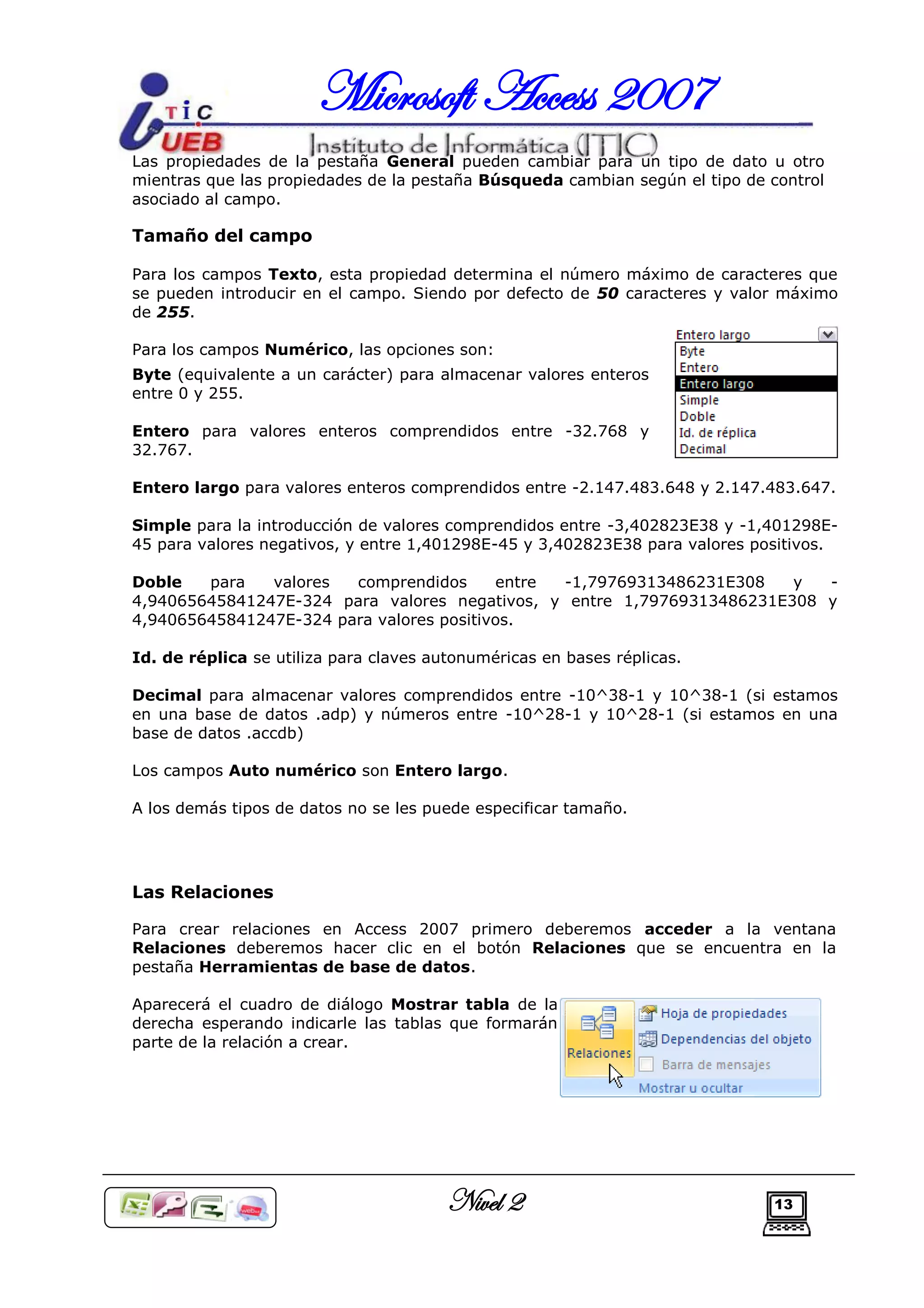 Microsoft Access 2007
Las propiedades de la pestaña General pueden cambiar para un tipo de dato u otro
mientras que las propiedades de la pestaña Búsqueda cambian según el tipo de control
asociado al campo.

Tamaño del campo

Para los campos Texto, esta propiedad determina el número máximo de caracteres que
se pueden introducir en el campo. Siendo por defecto de 50 caracteres y valor máximo
de 255.

Para los campos Numérico, las opciones son:
Byte (equivalente a un carácter) para almacenar valores enteros
entre 0 y 255.

Entero para valores enteros comprendidos entre -32.768 y
32.767.

Entero largo para valores enteros comprendidos entre -2.147.483.648 y 2.147.483.647.

Simple para la introducción de valores comprendidos entre -3,402823E38 y -1,401298E-
45 para valores negativos, y entre 1,401298E-45 y 3,402823E38 para valores positivos.

Doble   para   valores  comprendidos      entre -1,79769313486231E308   y  -
4,94065645841247E-324 para valores negativos, y entre 1,79769313486231E308 y
4,94065645841247E-324 para valores positivos.

Id. de réplica se utiliza para claves autonuméricas en bases réplicas.

Decimal para almacenar valores comprendidos entre -10^38-1 y 10^38-1 (si estamos
en una base de datos .adp) y números entre -10^28-1 y 10^28-1 (si estamos en una
base de datos .accdb)

Los campos Auto numérico son Entero largo.

A los demás tipos de datos no se les puede especificar tamaño.




Las Relaciones

Para crear relaciones en Access 2007 primero deberemos acceder a la ventana
Relaciones deberemos hacer clic en el botón Relaciones que se encuentra en la
pestaña Herramientas de base de datos.

Aparecerá el cuadro de diálogo Mostrar tabla de la
derecha esperando indicarle las tablas que formarán
parte de la relación a crear.




                                        Nivel 2                              13
 