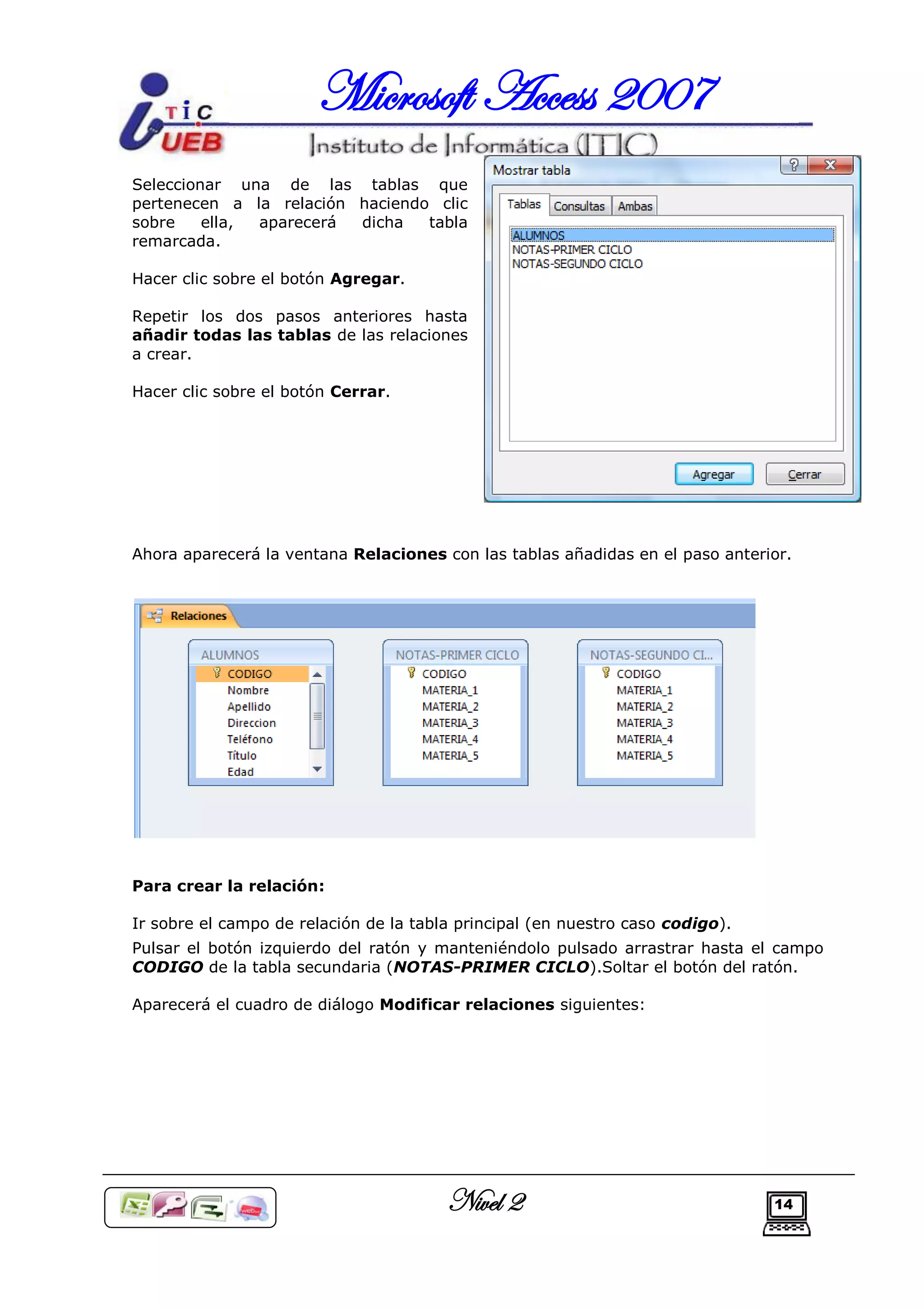 Microsoft Access 2007
Seleccionar una de las tablas que
pertenecen a la relación haciendo clic
sobre    ella, aparecerá dicha   tabla
remarcada.

Hacer clic sobre el botón Agregar.

Repetir los dos pasos anteriores hasta
añadir todas las tablas de las relaciones
a crear.

Hacer clic sobre el botón Cerrar.




Ahora aparecerá la ventana Relaciones con las tablas añadidas en el paso anterior.




Para crear la relación:

Ir sobre el campo de relación de la tabla principal (en nuestro caso codigo).
Pulsar el botón izquierdo del ratón y manteniéndolo pulsado arrastrar hasta el campo
CODIGO de la tabla secundaria (NOTAS-PRIMER CICLO).Soltar el botón del ratón.

Aparecerá el cuadro de diálogo Modificar relaciones siguientes:




                                        Nivel 2                                 14
 