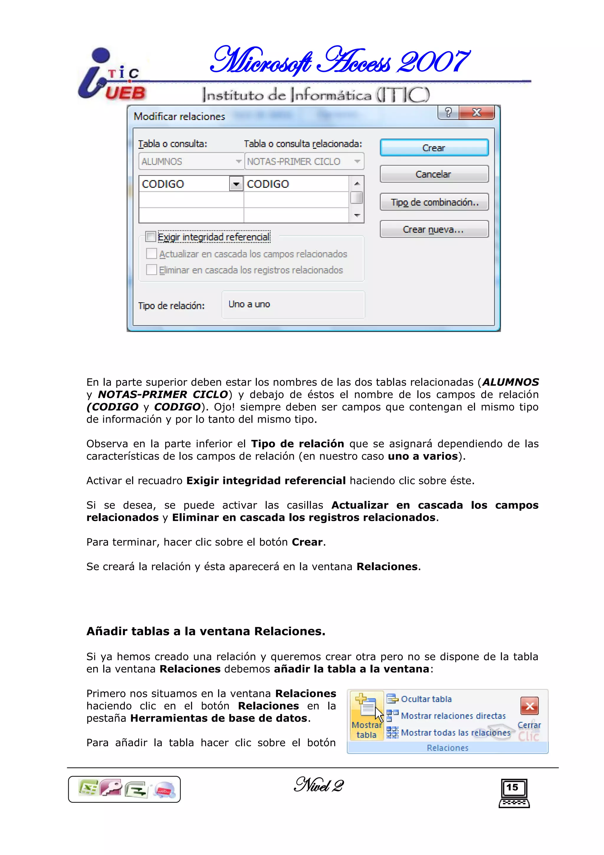 Microsoft Access 2007




En la parte superior deben estar los nombres de las dos tablas relacionadas (ALUMNOS
y NOTAS-PRIMER CICLO) y debajo de éstos el nombre de los campos de relación
(CODIGO y CODIGO). Ojo! siempre deben ser campos que contengan el mismo tipo
de información y por lo tanto del mismo tipo.

Observa en la parte inferior el Tipo de relación que se asignará dependiendo de las
características de los campos de relación (en nuestro caso uno a varios).

Activar el recuadro Exigir integridad referencial haciendo clic sobre éste.

Si se desea, se puede activar las casillas Actualizar en cascada los campos
relacionados y Eliminar en cascada los registros relacionados.

Para terminar, hacer clic sobre el botón Crear.

Se creará la relación y ésta aparecerá en la ventana Relaciones.




Añadir tablas a la ventana Relaciones.

Si ya hemos creado una relación y queremos crear otra pero no se dispone de la tabla
en la ventana Relaciones debemos añadir la tabla a la ventana:

Primero nos situamos en la ventana Relaciones
haciendo clic en el botón Relaciones en la
pestaña Herramientas de base de datos.

Para añadir la tabla hacer clic sobre el botón



                                        Nivel 2                               15
 