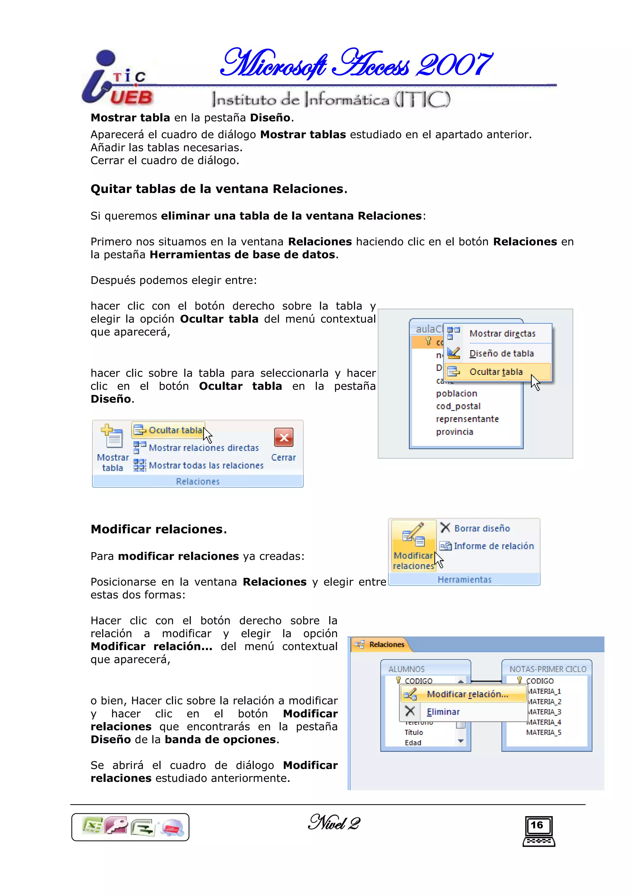 Microsoft Access 2007
Mostrar tabla en la pestaña Diseño.
Aparecerá el cuadro de diálogo Mostrar tablas estudiado en el apartado anterior.
Añadir las tablas necesarias.
Cerrar el cuadro de diálogo.

Quitar tablas de la ventana Relaciones.

Si queremos eliminar una tabla de la ventana Relaciones:

Primero nos situamos en la ventana Relaciones haciendo clic en el botón Relaciones en
la pestaña Herramientas de base de datos.

Después podemos elegir entre:

hacer clic con el botón derecho sobre la tabla y
elegir la opción Ocultar tabla del menú contextual
que aparecerá,


hacer clic sobre la tabla para seleccionarla y hacer
clic en el botón Ocultar tabla en la pestaña
Diseño.




Modificar relaciones.

Para modificar relaciones ya creadas:

Posicionarse en la ventana Relaciones y elegir entre
estas dos formas:

Hacer clic con el botón derecho sobre la
relación a modificar y elegir la opción
Modificar relación... del menú contextual
que aparecerá,


o bien, Hacer clic sobre la relación a modificar
y hacer clic en el botón Modificar
relaciones que encontrarás en la pestaña
Diseño de la banda de opciones.

Se abrirá el cuadro de diálogo Modificar
relaciones estudiado anteriormente.



                                         Nivel 2                               16
 