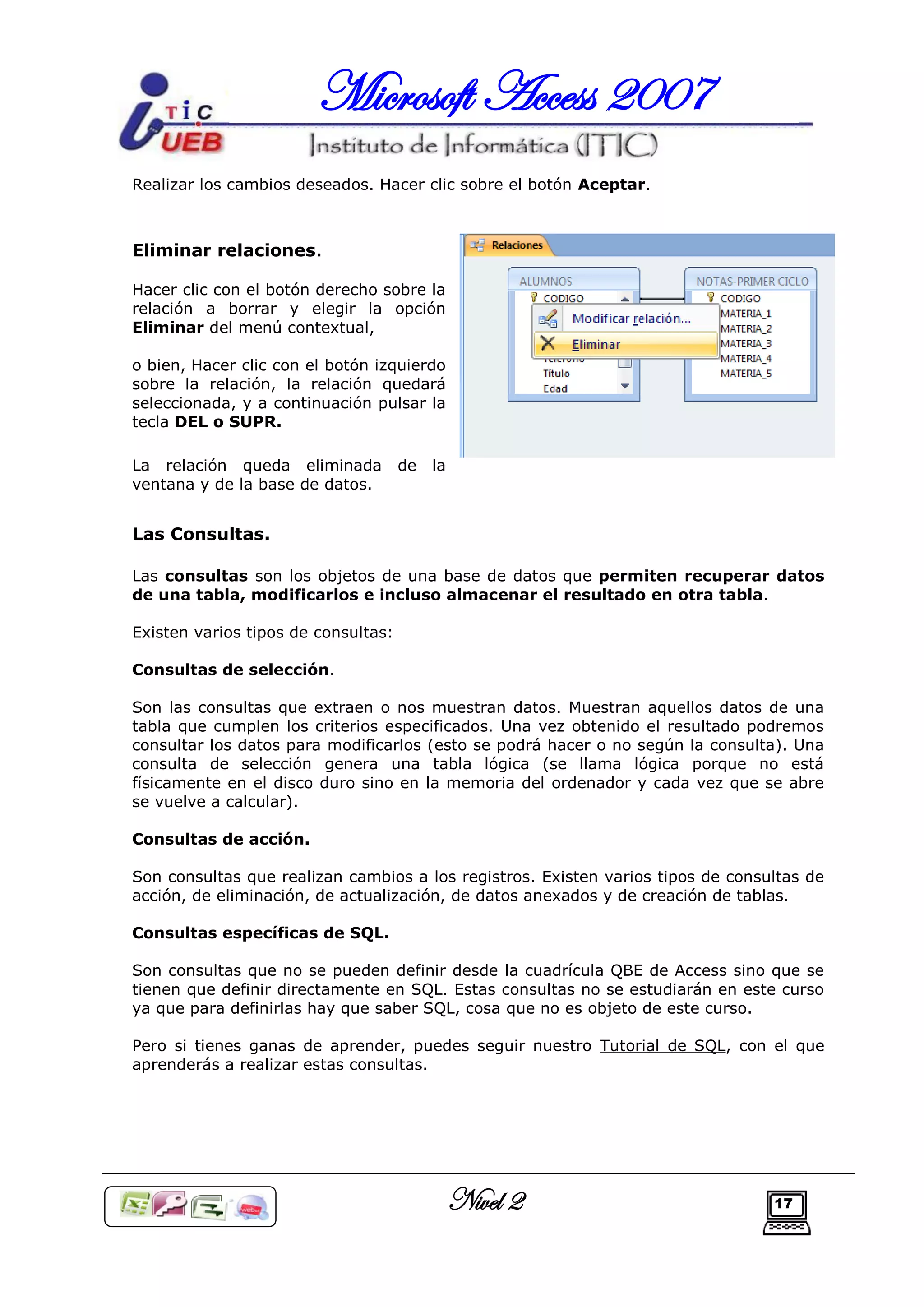 Microsoft Access 2007
Realizar los cambios deseados. Hacer clic sobre el botón Aceptar.



Eliminar relaciones.

Hacer clic con el botón derecho sobre la
relación a borrar y elegir la opción
Eliminar del menú contextual,

o bien, Hacer clic con el botón izquierdo
sobre la relación, la relación quedará
seleccionada, y a continuación pulsar la
tecla DEL o SUPR.

La relación queda eliminada          de   la
ventana y de la base de datos.


Las Consultas.

Las consultas son los objetos de una base de datos que permiten recuperar datos
de una tabla, modificarlos e incluso almacenar el resultado en otra tabla.

Existen varios tipos de consultas:

Consultas de selección.

Son las consultas que extraen o nos muestran datos. Muestran aquellos datos de una
tabla que cumplen los criterios especificados. Una vez obtenido el resultado podremos
consultar los datos para modificarlos (esto se podrá hacer o no según la consulta). Una
consulta de selección genera una tabla lógica (se llama lógica porque no está
físicamente en el disco duro sino en la memoria del ordenador y cada vez que se abre
se vuelve a calcular).

Consultas de acción.

Son consultas que realizan cambios a los registros. Existen varios tipos de consultas de
acción, de eliminación, de actualización, de datos anexados y de creación de tablas.

Consultas específicas de SQL.

Son consultas que no se pueden definir desde la cuadrícula QBE de Access sino que se
tienen que definir directamente en SQL. Estas consultas no se estudiarán en este curso
ya que para definirlas hay que saber SQL, cosa que no es objeto de este curso.

Pero si tienes ganas de aprender, puedes seguir nuestro Tutorial de SQL, con el que
aprenderás a realizar estas consultas.




                                               Nivel 2                           17
 