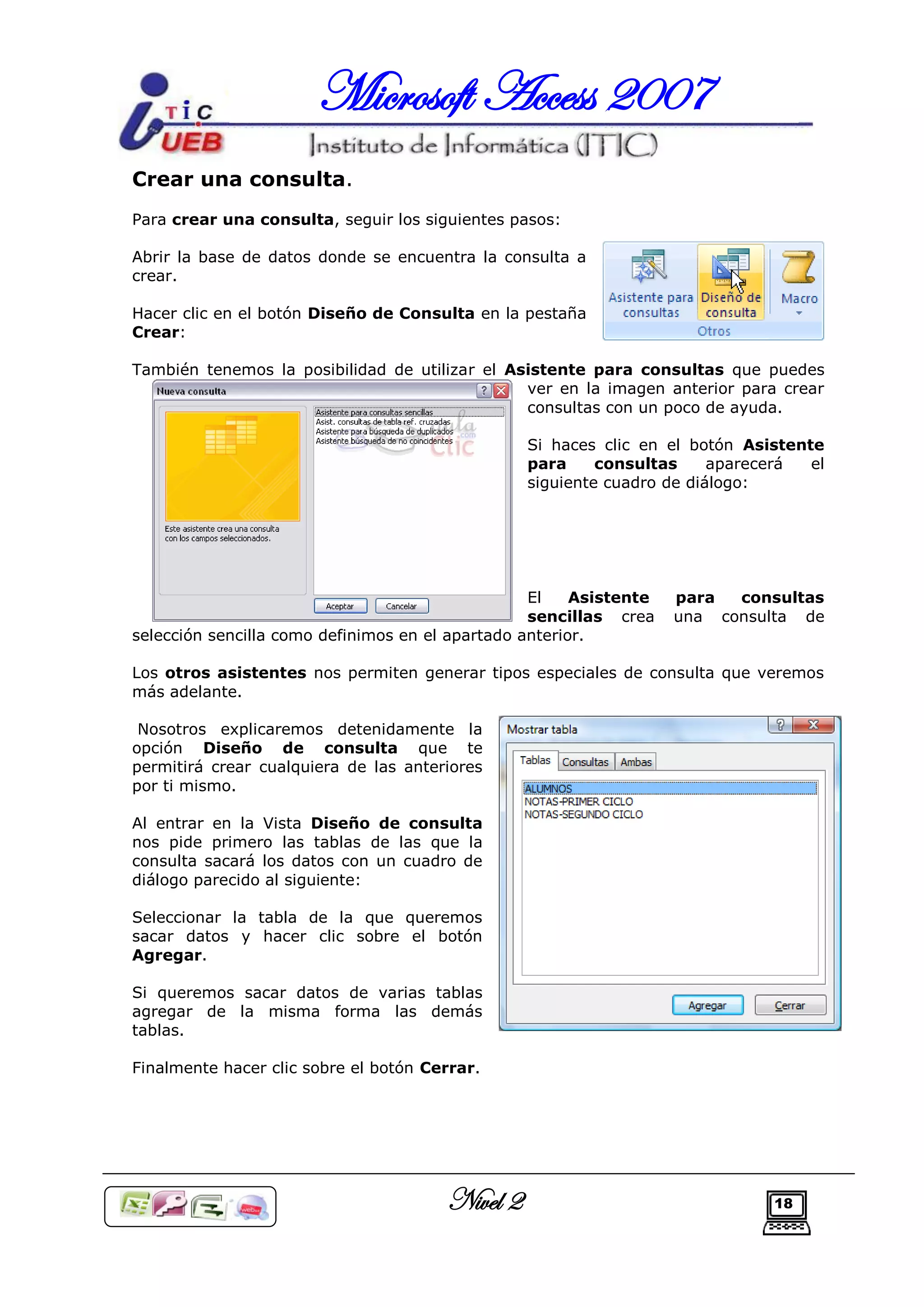 Microsoft Access 2007
Crear una consulta.
Para crear una consulta, seguir los siguientes pasos:

Abrir la base de datos donde se encuentra la consulta a
crear.

Hacer clic en el botón Diseño de Consulta en la pestaña
Crear:

También tenemos la posibilidad de utilizar el Asistente para consultas que puedes
                                                ver en la imagen anterior para crear
                                                consultas con un poco de ayuda.

                                                 Si haces clic en el botón Asistente
                                                 para     consultas     aparecerá  el
                                                 siguiente cuadro de diálogo:




                                                  El    Asistente   para  consultas
                                                  sencillas crea    una consulta de
selección sencilla como definimos en el apartado anterior.

Los otros asistentes nos permiten generar tipos especiales de consulta que veremos
más adelante.

 Nosotros explicaremos detenidamente la
opción Diseño de consulta que te
permitirá crear cualquiera de las anteriores
por ti mismo.

Al entrar en la Vista Diseño de consulta
nos pide primero las tablas de las que la
consulta sacará los datos con un cuadro de
diálogo parecido al siguiente:

Seleccionar la tabla de la que queremos
sacar datos y hacer clic sobre el botón
Agregar.

Si queremos sacar datos de varias tablas
agregar de la misma forma las demás
tablas.

Finalmente hacer clic sobre el botón Cerrar.




                                       Nivel 2                                18
 