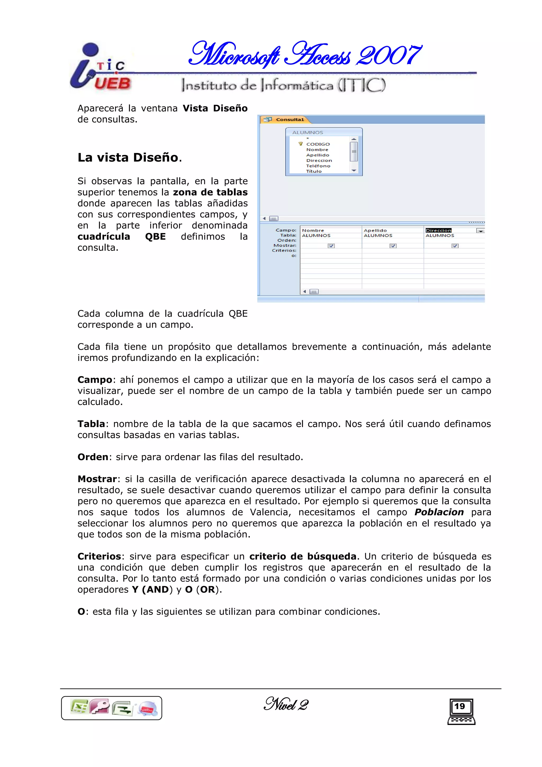 Microsoft Access 2007
Aparecerá la ventana Vista Diseño
de consultas.



La vista Diseño.
Si observas la pantalla, en la parte
superior tenemos la zona de tablas
donde aparecen las tablas añadidas
con sus correspondientes campos, y
en la parte inferior denominada
cuadrícula    QBE     definimos   la
consulta.




Cada columna de la cuadrícula QBE
corresponde a un campo.

Cada fila tiene un propósito que detallamos brevemente a continuación, más adelante
iremos profundizando en la explicación:

Campo: ahí ponemos el campo a utilizar que en la mayoría de los casos será el campo a
visualizar, puede ser el nombre de un campo de la tabla y también puede ser un campo
calculado.

Tabla: nombre de la tabla de la que sacamos el campo. Nos será útil cuando definamos
consultas basadas en varias tablas.

Orden: sirve para ordenar las filas del resultado.

Mostrar: si la casilla de verificación aparece desactivada la columna no aparecerá en el
resultado, se suele desactivar cuando queremos utilizar el campo para definir la consulta
pero no queremos que aparezca en el resultado. Por ejemplo si queremos que la consulta
nos saque todos los alumnos de Valencia, necesitamos el campo Poblacion para
seleccionar los alumnos pero no queremos que aparezca la población en el resultado ya
que todos son de la misma población.

Criterios: sirve para especificar un criterio de búsqueda. Un criterio de búsqueda es
una condición que deben cumplir los registros que aparecerán en el resultado de la
consulta. Por lo tanto está formado por una condición o varias condiciones unidas por los
operadores Y (AND) y O (OR).

O: esta fila y las siguientes se utilizan para combinar condiciones.




                                         Nivel 2                                19
 