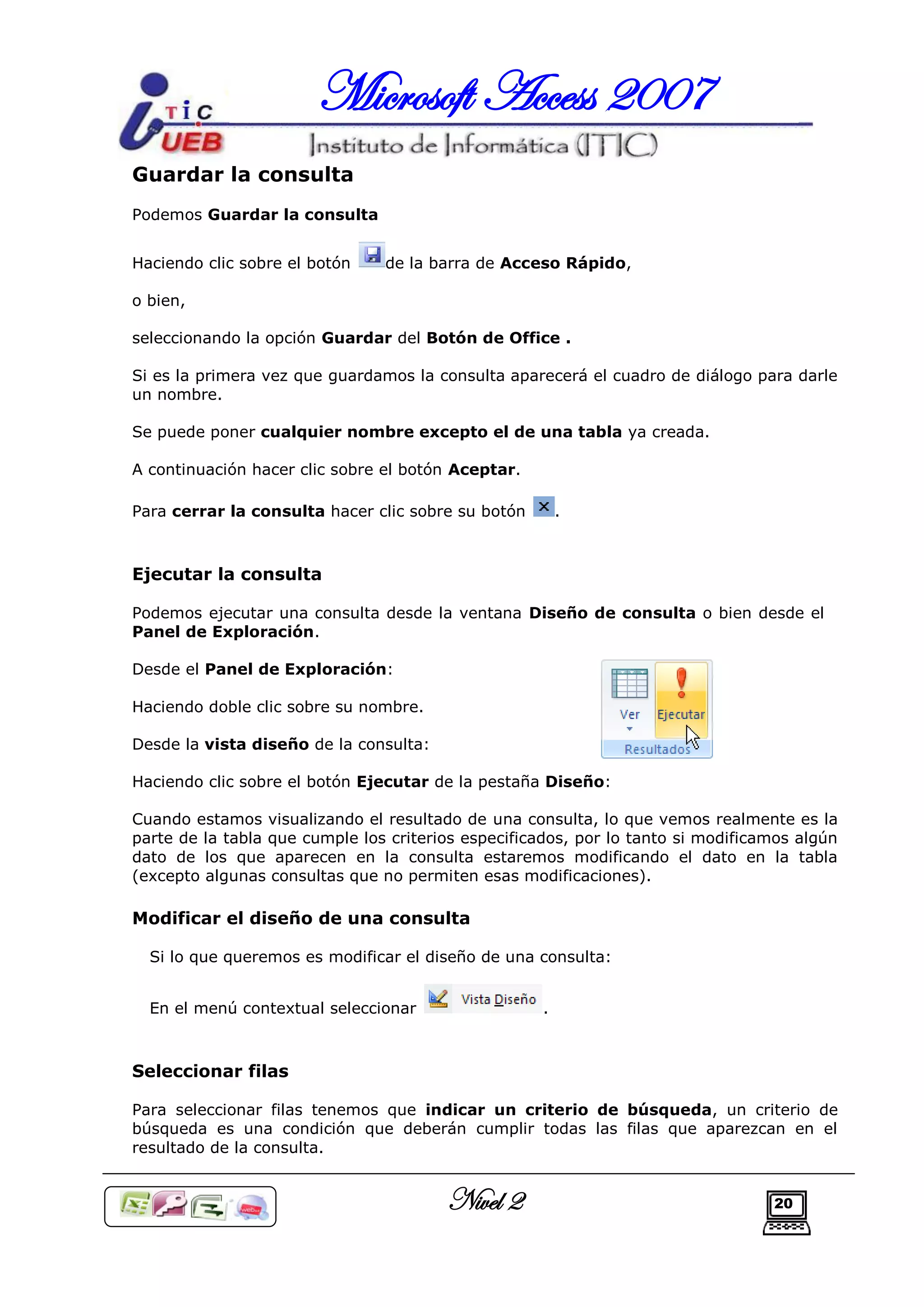 Microsoft Access 2007
Guardar la consulta
Podemos Guardar la consulta


Haciendo clic sobre el botón    de la barra de Acceso Rápido,

o bien,

seleccionando la opción Guardar del Botón de Office .

Si es la primera vez que guardamos la consulta aparecerá el cuadro de diálogo para darle
un nombre.

Se puede poner cualquier nombre excepto el de una tabla ya creada.

A continuación hacer clic sobre el botón Aceptar.

Para cerrar la consulta hacer clic sobre su botón       .



Ejecutar la consulta

Podemos ejecutar una consulta desde la ventana Diseño de consulta o bien desde el
Panel de Exploración.

Desde el Panel de Exploración:

Haciendo doble clic sobre su nombre.

Desde la vista diseño de la consulta:

Haciendo clic sobre el botón Ejecutar de la pestaña Diseño:

Cuando estamos visualizando el resultado de una consulta, lo que vemos realmente es la
parte de la tabla que cumple los criterios especificados, por lo tanto si modificamos algún
dato de los que aparecen en la consulta estaremos modificando el dato en la tabla
(excepto algunas consultas que no permiten esas modificaciones).

Modificar el diseño de una consulta

  Si lo que queremos es modificar el diseño de una consulta:


  En el menú contextual seleccionar                 .



Seleccionar filas

Para seleccionar filas tenemos que indicar un criterio de búsqueda, un criterio de
búsqueda es una condición que deberán cumplir todas las filas que aparezcan en el
resultado de la consulta.


                                        Nivel 2                                   20
 