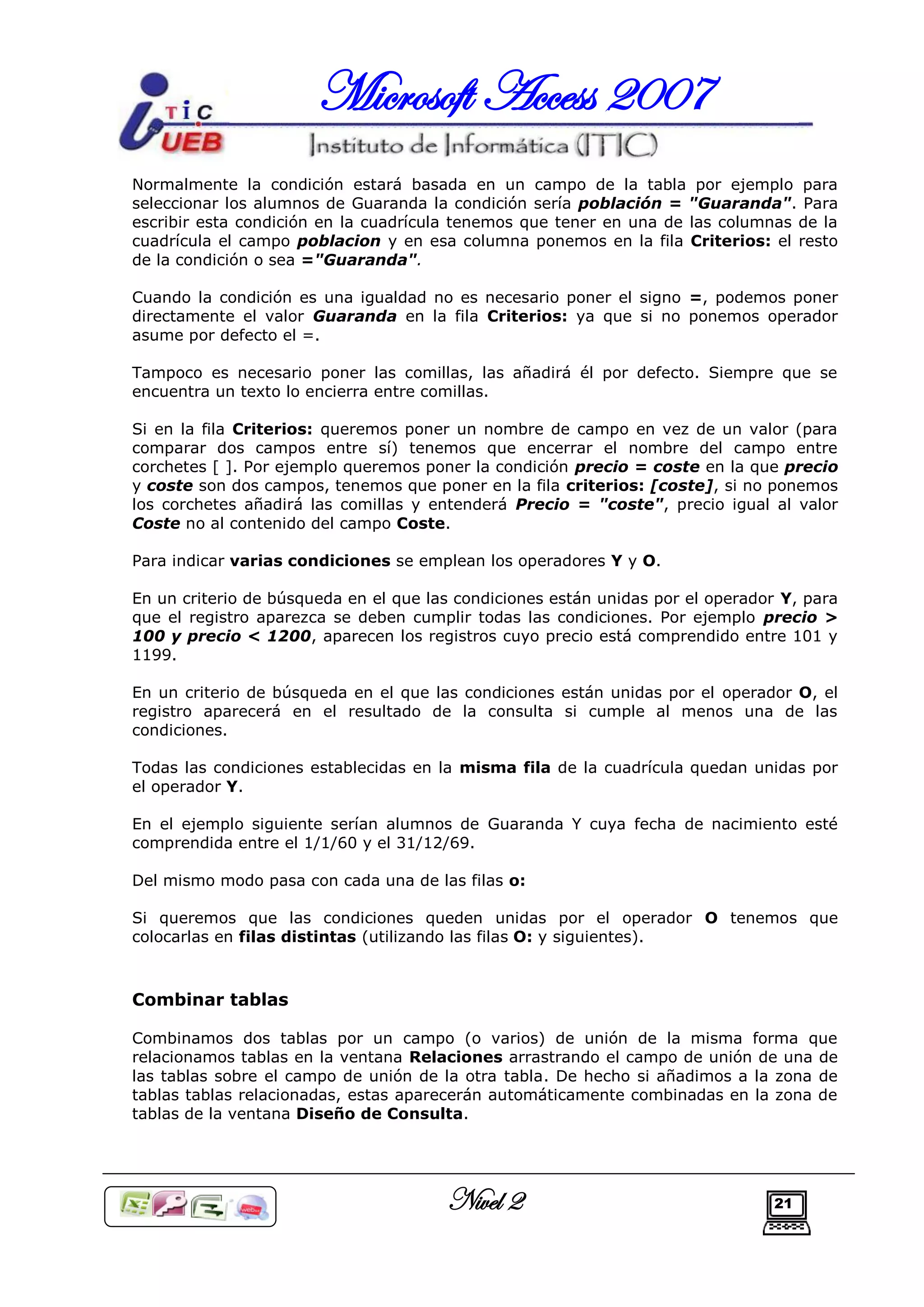 Microsoft Access 2007
Normalmente la condición estará basada en un campo de la tabla por ejemplo para
seleccionar los alumnos de Guaranda la condición sería población = "Guaranda". Para
escribir esta condición en la cuadrícula tenemos que tener en una de las columnas de la
cuadrícula el campo poblacion y en esa columna ponemos en la fila Criterios: el resto
de la condición o sea ="Guaranda".

Cuando la condición es una igualdad no es necesario poner el signo =, podemos poner
directamente el valor Guaranda en la fila Criterios: ya que si no ponemos operador
asume por defecto el =.

Tampoco es necesario poner las comillas, las añadirá él por defecto. Siempre que se
encuentra un texto lo encierra entre comillas.

Si en la fila Criterios: queremos poner un nombre de campo en vez de un valor (para
comparar dos campos entre sí) tenemos que encerrar el nombre del campo entre
corchetes [ ]. Por ejemplo queremos poner la condición precio = coste en la que precio
y coste son dos campos, tenemos que poner en la fila criterios: [coste], si no ponemos
los corchetes añadirá las comillas y entenderá Precio = "coste", precio igual al valor
Coste no al contenido del campo Coste.

Para indicar varias condiciones se emplean los operadores Y y O.

En un criterio de búsqueda en el que las condiciones están unidas por el operador Y, para
que el registro aparezca se deben cumplir todas las condiciones. Por ejemplo precio >
100 y precio < 1200, aparecen los registros cuyo precio está comprendido entre 101 y
1199.

En un criterio de búsqueda en el que las condiciones están unidas por el operador O, el
registro aparecerá en el resultado de la consulta si cumple al menos una de las
condiciones.

Todas las condiciones establecidas en la misma fila de la cuadrícula quedan unidas por
el operador Y.

En el ejemplo siguiente serían alumnos de Guaranda Y cuya fecha de nacimiento esté
comprendida entre el 1/1/60 y el 31/12/69.

Del mismo modo pasa con cada una de las filas o:

Si queremos que las condiciones queden unidas por el operador O tenemos que
colocarlas en filas distintas (utilizando las filas O: y siguientes).



Combinar tablas

Combinamos dos tablas por un campo (o varios) de unión de la misma forma que
relacionamos tablas en la ventana Relaciones arrastrando el campo de unión de una de
las tablas sobre el campo de unión de la otra tabla. De hecho si añadimos a la zona de
tablas tablas relacionadas, estas aparecerán automáticamente combinadas en la zona de
tablas de la ventana Diseño de Consulta.




                                       Nivel 2                                  21
 