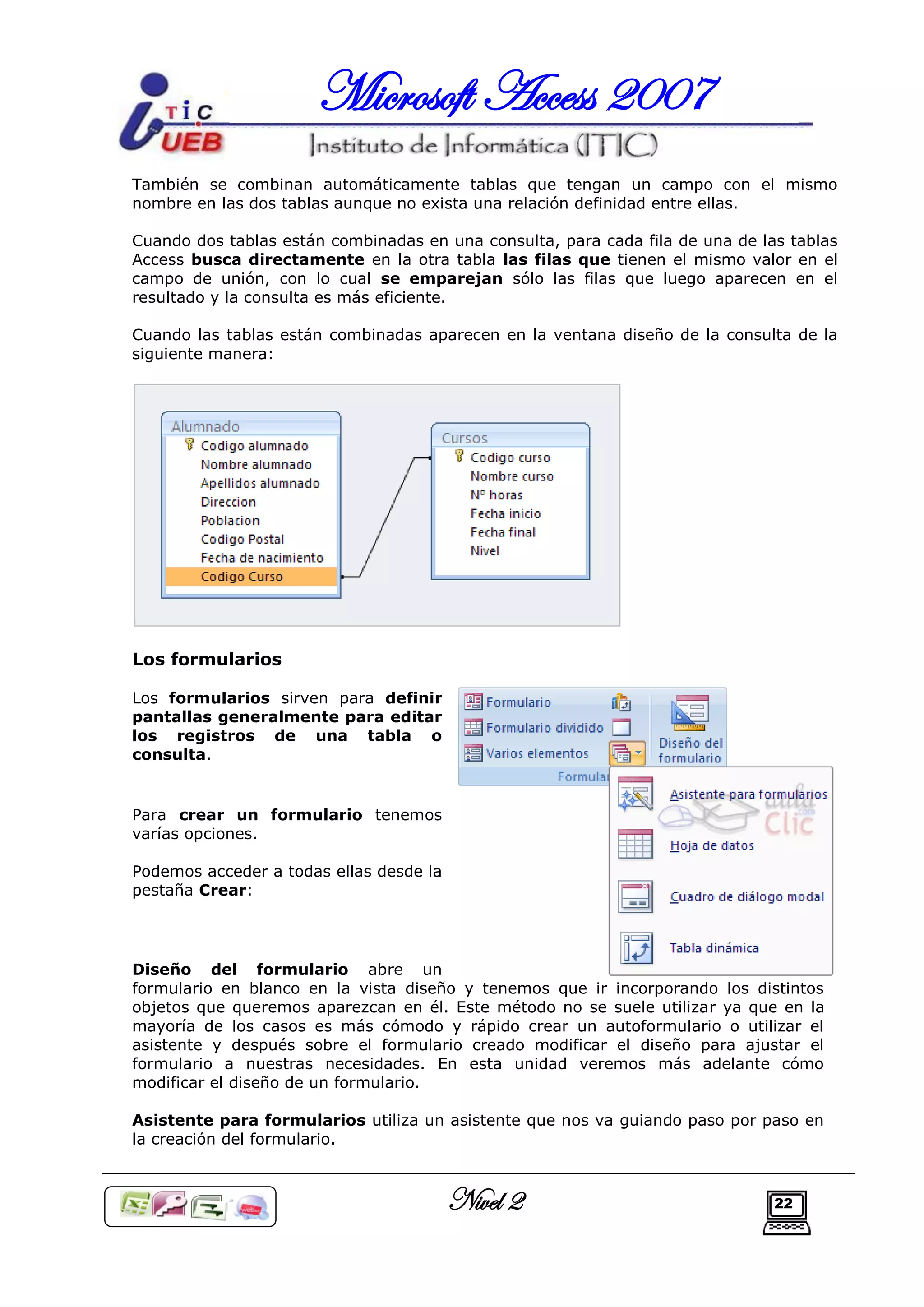 Microsoft Access 2007
También se combinan automáticamente tablas que tengan un campo con el mismo
nombre en las dos tablas aunque no exista una relación definidad entre ellas.

Cuando dos tablas están combinadas en una consulta, para cada fila de una de las tablas
Access busca directamente en la otra tabla las filas que tienen el mismo valor en el
campo de unión, con lo cual se emparejan sólo las filas que luego aparecen en el
resultado y la consulta es más eficiente.

Cuando las tablas están combinadas aparecen en la ventana diseño de la consulta de la
siguiente manera:




Los formularios

Los formularios sirven para definir
pantallas generalmente para editar
los registros de una tabla o
consulta.


Para crear un formulario tenemos
varías opciones.

Podemos acceder a todas ellas desde la
pestaña Crear:




Diseño del formulario abre un
formulario en blanco en la vista diseño y tenemos que ir incorporando los distintos
objetos que queremos aparezcan en él. Este método no se suele utilizar ya que en la
mayoría de los casos es más cómodo y rápido crear un autoformulario o utilizar el
asistente y después sobre el formulario creado modificar el diseño para ajustar el
formulario a nuestras necesidades. En esta unidad veremos más adelante cómo
modificar el diseño de un formulario.

Asistente para formularios utiliza un asistente que nos va guiando paso por paso en
la creación del formulario.



                                         Nivel 2                               22
 