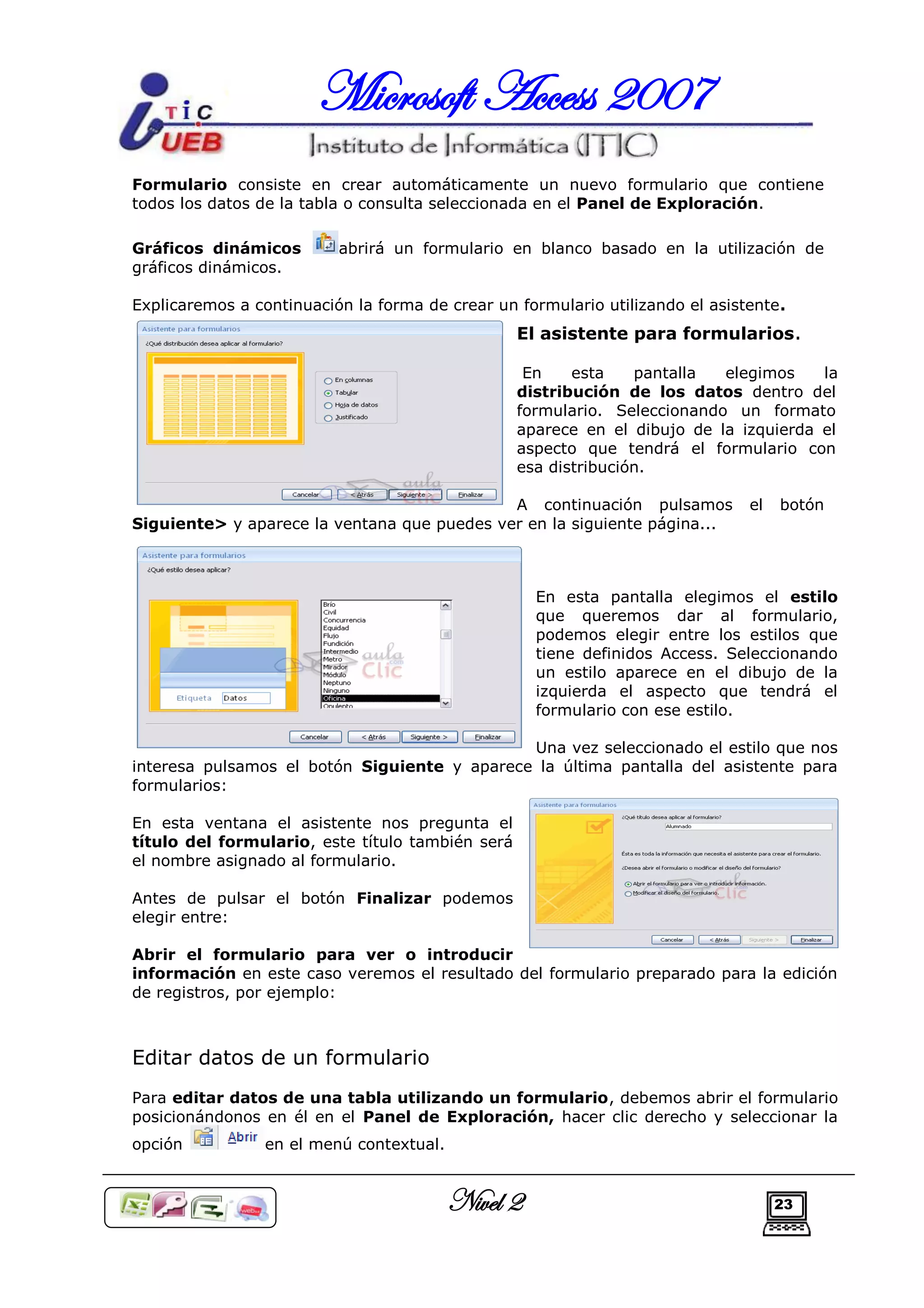 Microsoft Access 2007
Formulario consiste en crear automáticamente un nuevo formulario que contiene
todos los datos de la tabla o consulta seleccionada en el Panel de Exploración.

Gráficos dinámicos        abrirá un formulario en blanco basado en la utilización de
gráficos dinámicos.

Explicaremos a continuación la forma de crear un formulario utilizando el asistente.
                                                  El asistente para formularios.

                                                   En    esta    pantalla  elegimos    la
                                                  distribución de los datos dentro del
                                                  formulario. Seleccionando un formato
                                                  aparece en el dibujo de la izquierda el
                                                  aspecto que tendrá el formulario con
                                                  esa distribución.

                                             A continuación pulsamos           el   botón
Siguiente> y aparece la ventana que puedes ver en la siguiente página...



                                                    En esta pantalla elegimos el estilo
                                                    que queremos dar al formulario,
                                                    podemos elegir entre los estilos que
                                                    tiene definidos Access. Seleccionando
                                                    un estilo aparece en el dibujo de la
                                                    izquierda el aspecto que tendrá el
                                                    formulario con ese estilo.

                                              Una vez seleccionado el estilo que nos
interesa pulsamos el botón Siguiente y aparece la última pantalla del asistente para
formularios:

En esta ventana el asistente nos pregunta el
título del formulario, este título también será
el nombre asignado al formulario.

Antes de pulsar el botón Finalizar podemos
elegir entre:

Abrir el formulario para ver o introducir
información en este caso veremos el resultado del formulario preparado para la edición
de registros, por ejemplo:



Editar datos de un formulario
Para editar datos de una tabla utilizando un formulario, debemos abrir el formulario
posicionándonos en él en el Panel de Exploración, hacer clic derecho y seleccionar la
opción           en el menú contextual.


                                          Nivel 2                                   23
 