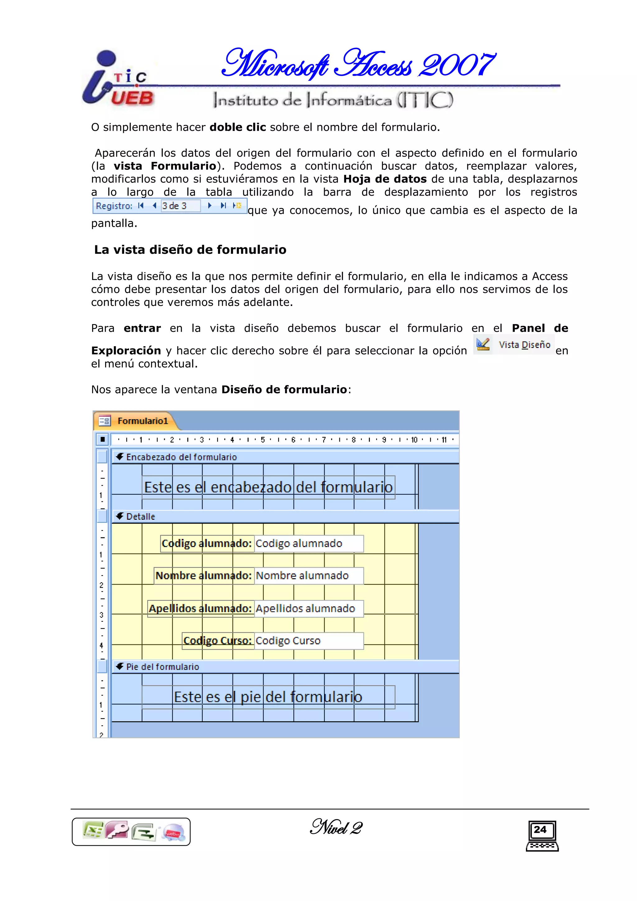 Microsoft Access 2007
O simplemente hacer doble clic sobre el nombre del formulario.

 Aparecerán los datos del origen del formulario con el aspecto definido en el formulario
(la vista Formulario). Podemos a continuación buscar datos, reemplazar valores,
modificarlos como si estuviéramos en la vista Hoja de datos de una tabla, desplazarnos
a lo largo de la tabla utilizando la barra de desplazamiento por los registros
                             que ya conocemos, lo único que cambia es el aspecto de la
pantalla.

La vista diseño de formulario

La vista diseño es la que nos permite definir el formulario, en ella le indicamos a Access
cómo debe presentar los datos del origen del formulario, para ello nos servimos de los
controles que veremos más adelante.

Para entrar en la vista diseño debemos buscar el formulario en el Panel de

Exploración y hacer clic derecho sobre él para seleccionar la opción                    en
el menú contextual.

Nos aparece la ventana Diseño de formulario:




                                         Nivel 2                                   24
 