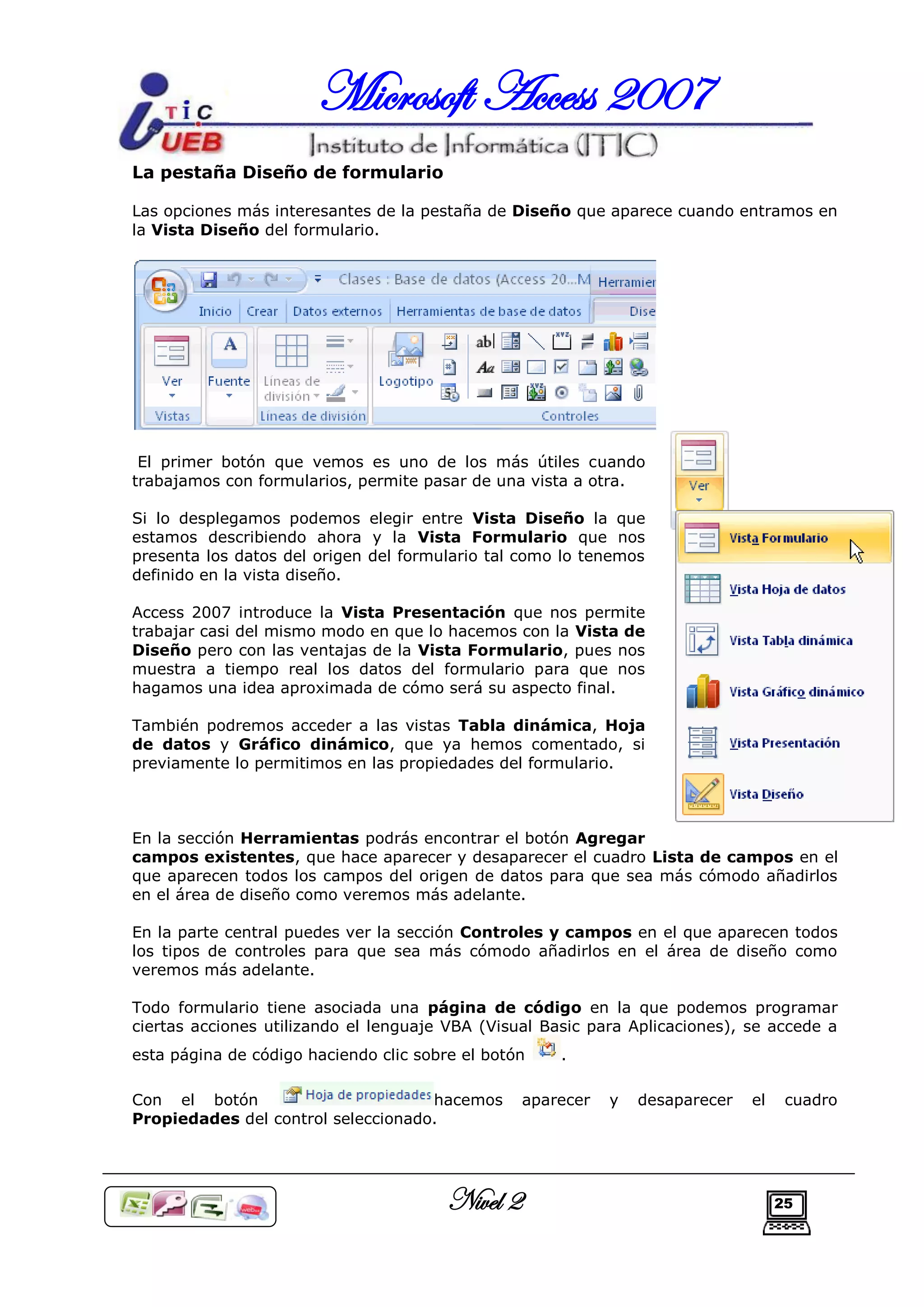 Microsoft Access 2007
La pestaña Diseño de formulario

Las opciones más interesantes de la pestaña de Diseño que aparece cuando entramos en
la Vista Diseño del formulario.




 El primer botón que vemos es uno de los más útiles cuando
trabajamos con formularios, permite pasar de una vista a otra.

Si lo desplegamos podemos elegir entre Vista Diseño la que
estamos describiendo ahora y la Vista Formulario que nos
presenta los datos del origen del formulario tal como lo tenemos
definido en la vista diseño.

Access 2007 introduce la Vista Presentación que nos permite
trabajar casi del mismo modo en que lo hacemos con la Vista de
Diseño pero con las ventajas de la Vista Formulario, pues nos
muestra a tiempo real los datos del formulario para que nos
hagamos una idea aproximada de cómo será su aspecto final.

También podremos acceder a las vistas Tabla dinámica, Hoja
de datos y Gráfico dinámico, que ya hemos comentado, si
previamente lo permitimos en las propiedades del formulario.



En la sección Herramientas podrás encontrar el botón Agregar
campos existentes, que hace aparecer y desaparecer el cuadro Lista de campos en el
que aparecen todos los campos del origen de datos para que sea más cómodo añadirlos
en el área de diseño como veremos más adelante.

En la parte central puedes ver la sección Controles y campos en el que aparecen todos
los tipos de controles para que sea más cómodo añadirlos en el área de diseño como
veremos más adelante.

Todo formulario tiene asociada una página de código en la que podemos programar
ciertas acciones utilizando el lenguaje VBA (Visual Basic para Aplicaciones), se accede a
esta página de código haciendo clic sobre el botón    .

Con el botón                        hacemos       aparecer   y   desaparecer   el    cuadro
Propiedades del control seleccionado.




                                        Nivel 2                                     25
 