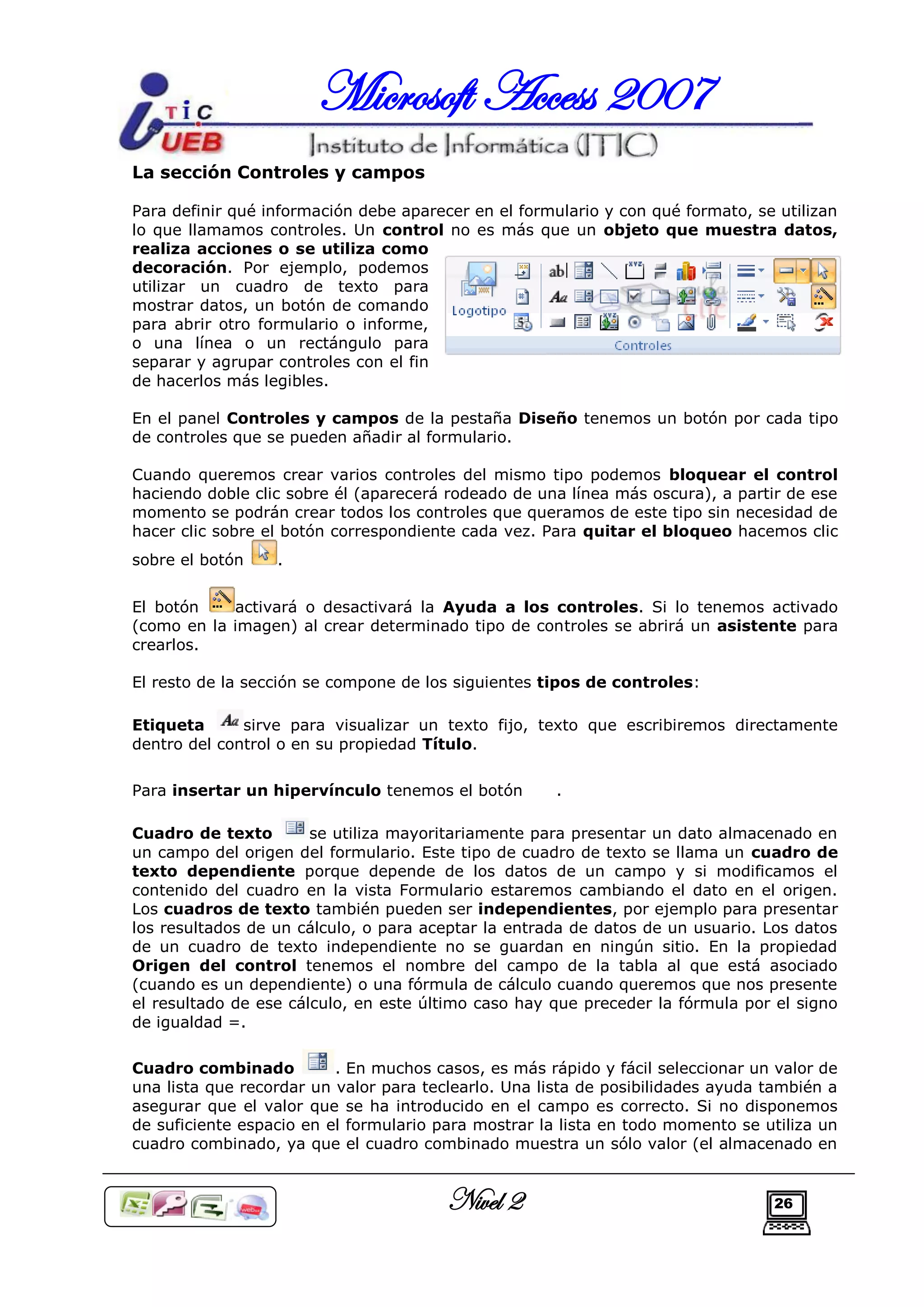 Microsoft Access 2007
La sección Controles y campos

Para definir qué información debe aparecer en el formulario y con qué formato, se utilizan
lo que llamamos controles. Un control no es más que un objeto que muestra datos,
realiza acciones o se utiliza como
decoración. Por ejemplo, podemos
utilizar un cuadro de texto para
mostrar datos, un botón de comando
para abrir otro formulario o informe,
o una línea o un rectángulo para
separar y agrupar controles con el fin
de hacerlos más legibles.

En el panel Controles y campos de la pestaña Diseño tenemos un botón por cada tipo
de controles que se pueden añadir al formulario.

Cuando queremos crear varios controles del mismo tipo podemos bloquear el control
haciendo doble clic sobre él (aparecerá rodeado de una línea más oscura), a partir de ese
momento se podrán crear todos los controles que queramos de este tipo sin necesidad de
hacer clic sobre el botón correspondiente cada vez. Para quitar el bloqueo hacemos clic
sobre el botón    .


El botón    activará o desactivará la Ayuda a los controles. Si lo tenemos activado
(como en la imagen) al crear determinado tipo de controles se abrirá un asistente para
crearlos.

El resto de la sección se compone de los siguientes tipos de controles:

Etiqueta      sirve para visualizar un texto fijo, texto que escribiremos directamente
dentro del control o en su propiedad Título.


Para insertar un hipervínculo tenemos el botón        .

Cuadro de texto        se utiliza mayoritariamente para presentar un dato almacenado en
un campo del origen del formulario. Este tipo de cuadro de texto se llama un cuadro de
texto dependiente porque depende de los datos de un campo y si modificamos el
contenido del cuadro en la vista Formulario estaremos cambiando el dato en el origen.
Los cuadros de texto también pueden ser independientes, por ejemplo para presentar
los resultados de un cálculo, o para aceptar la entrada de datos de un usuario. Los datos
de un cuadro de texto independiente no se guardan en ningún sitio. En la propiedad
Origen del control tenemos el nombre del campo de la tabla al que está asociado
(cuando es un dependiente) o una fórmula de cálculo cuando queremos que nos presente
el resultado de ese cálculo, en este último caso hay que preceder la fórmula por el signo
de igualdad =.

Cuadro combinado          . En muchos casos, es más rápido y fácil seleccionar un valor de
una lista que recordar un valor para teclearlo. Una lista de posibilidades ayuda también a
asegurar que el valor que se ha introducido en el campo es correcto. Si no disponemos
de suficiente espacio en el formulario para mostrar la lista en todo momento se utiliza un
cuadro combinado, ya que el cuadro combinado muestra un sólo valor (el almacenado en


                                        Nivel 2                                  26
 