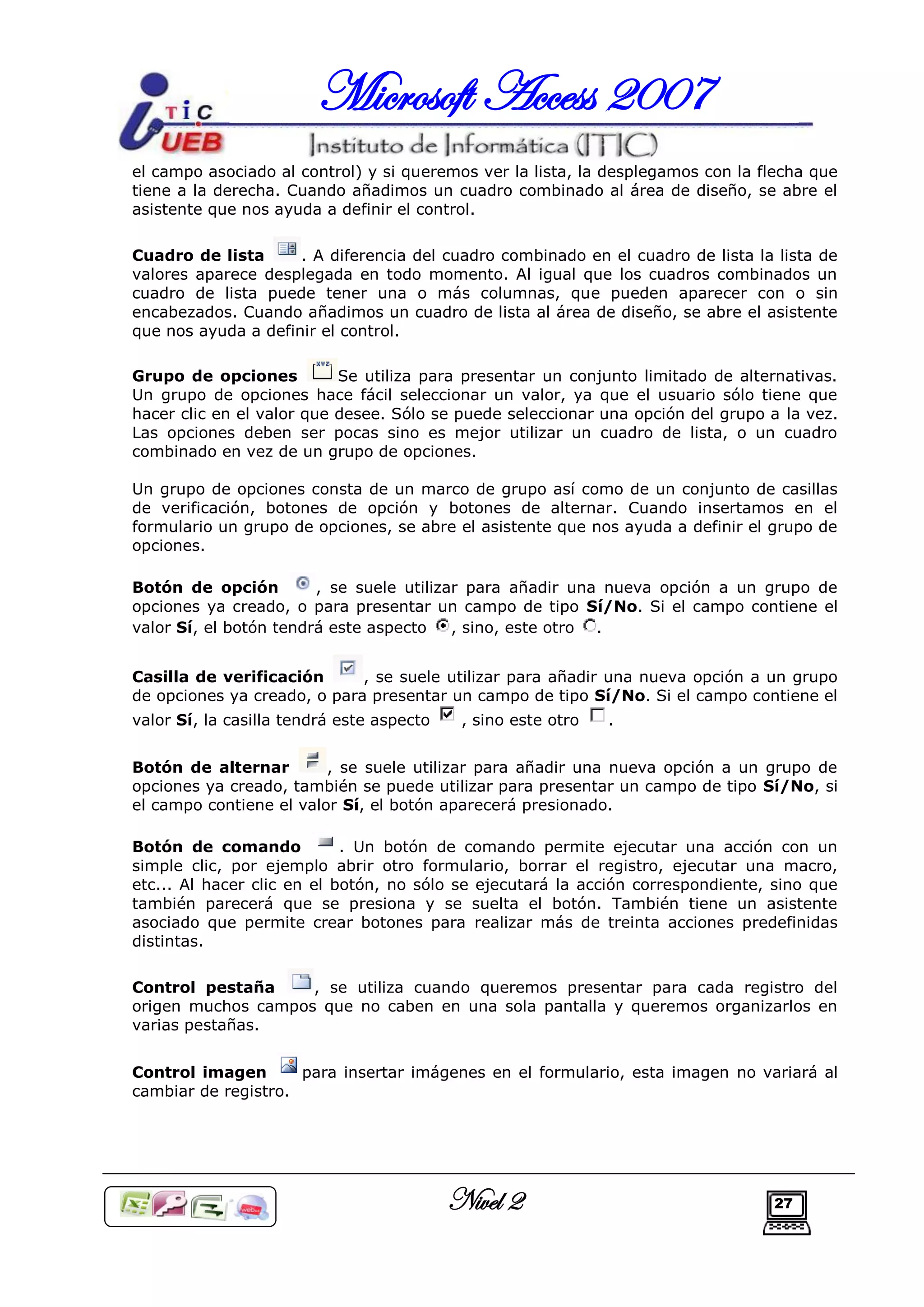 Microsoft Access 2007
el campo asociado al control) y si queremos ver la lista, la desplegamos con la flecha que
tiene a la derecha. Cuando añadimos un cuadro combinado al área de diseño, se abre el
asistente que nos ayuda a definir el control.

Cuadro de lista      . A diferencia del cuadro combinado en el cuadro de lista la lista de
valores aparece desplegada en todo momento. Al igual que los cuadros combinados un
cuadro de lista puede tener una o más columnas, que pueden aparecer con o sin
encabezados. Cuando añadimos un cuadro de lista al área de diseño, se abre el asistente
que nos ayuda a definir el control.

Grupo de opciones          Se utiliza para presentar un conjunto limitado de alternativas.
Un grupo de opciones hace fácil seleccionar un valor, ya que el usuario sólo tiene que
hacer clic en el valor que desee. Sólo se puede seleccionar una opción del grupo a la vez.
Las opciones deben ser pocas sino es mejor utilizar un cuadro de lista, o un cuadro
combinado en vez de un grupo de opciones.

Un grupo de opciones consta de un marco de grupo así como de un conjunto de casillas
de verificación, botones de opción y botones de alternar. Cuando insertamos en el
formulario un grupo de opciones, se abre el asistente que nos ayuda a definir el grupo de
opciones.

Botón de opción         , se suele utilizar para añadir una nueva opción a un grupo de
opciones ya creado, o para presentar un campo de tipo Sí/No. Si el campo contiene el
valor Sí, el botón tendrá este aspecto    , sino, este otro .


Casilla de verificación      , se suele utilizar para añadir una nueva opción a un grupo
de opciones ya creado, o para presentar un campo de tipo Sí/No. Si el campo contiene el
valor Sí, la casilla tendrá este aspecto    , sino este otro   .


Botón de alternar        , se suele utilizar para añadir una nueva opción a un grupo de
opciones ya creado, también se puede utilizar para presentar un campo de tipo Sí/No, si
el campo contiene el valor Sí, el botón aparecerá presionado.

Botón de comando            . Un botón de comando permite ejecutar una acción con un
simple clic, por ejemplo abrir otro formulario, borrar el registro, ejecutar una macro,
etc... Al hacer clic en el botón, no sólo se ejecutará la acción correspondiente, sino que
también parecerá que se presiona y se suelta el botón. También tiene un asistente
asociado que permite crear botones para realizar más de treinta acciones predefinidas
distintas.

Control pestaña     , se utiliza cuando queremos presentar para cada registro del
origen muchos campos que no caben en una sola pantalla y queremos organizarlos en
varias pestañas.


Control imagen       para insertar imágenes en el formulario, esta imagen no variará al
cambiar de registro.




                                           Nivel 2                               27
 