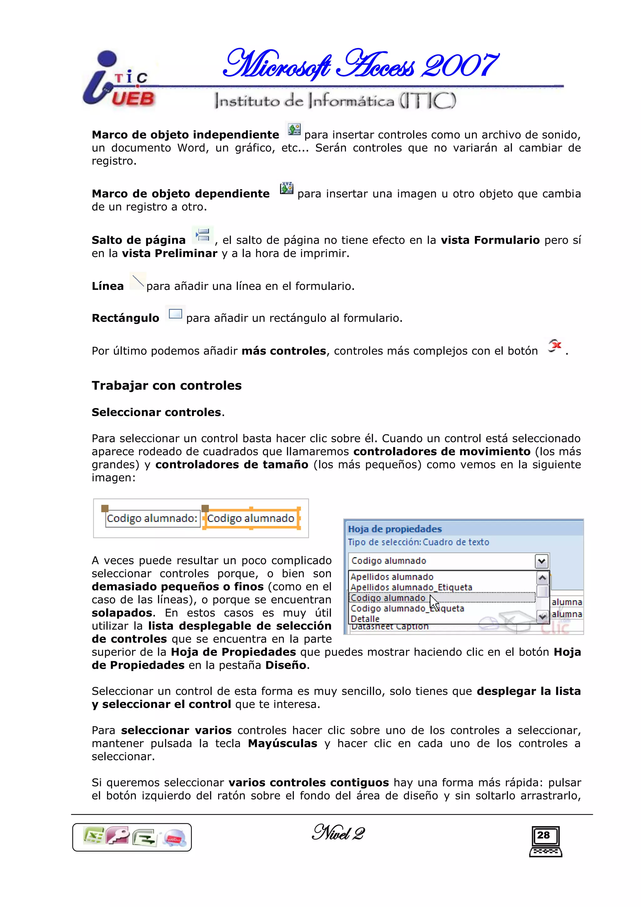 Microsoft Access 2007
Marco de objeto independiente       para insertar controles como un archivo de sonido,
un documento Word, un gráfico, etc... Serán controles que no variarán al cambiar de
registro.


Marco de objeto dependiente           para insertar una imagen u otro objeto que cambia
de un registro a otro.


Salto de página      , el salto de página no tiene efecto en la vista Formulario pero sí
en la vista Preliminar y a la hora de imprimir.


Línea     para añadir una línea en el formulario.

Rectángulo       para añadir un rectángulo al formulario.


Por último podemos añadir más controles, controles más complejos con el botón          .


Trabajar con controles

Seleccionar controles.

Para seleccionar un control basta hacer clic sobre él. Cuando un control está seleccionado
aparece rodeado de cuadrados que llamaremos controladores de movimiento (los más
grandes) y controladores de tamaño (los más pequeños) como vemos en la siguiente
imagen:




A veces puede resultar un poco complicado
seleccionar controles porque, o bien son
demasiado pequeños o finos (como en el
caso de las líneas), o porque se encuentran
solapados. En estos casos es muy útil
utilizar la lista desplegable de selección
de controles que se encuentra en la parte
superior de la Hoja de Propiedades que puedes mostrar haciendo clic en el botón Hoja
de Propiedades en la pestaña Diseño.

Seleccionar un control de esta forma es muy sencillo, solo tienes que desplegar la lista
y seleccionar el control que te interesa.

Para seleccionar varios controles hacer clic sobre uno de los controles a seleccionar,
mantener pulsada la tecla Mayúsculas y hacer clic en cada uno de los controles a
seleccionar.

Si queremos seleccionar varios controles contiguos hay una forma más rápida: pulsar
el botón izquierdo del ratón sobre el fondo del área de diseño y sin soltarlo arrastrarlo,


                                        Nivel 2                                  28
 