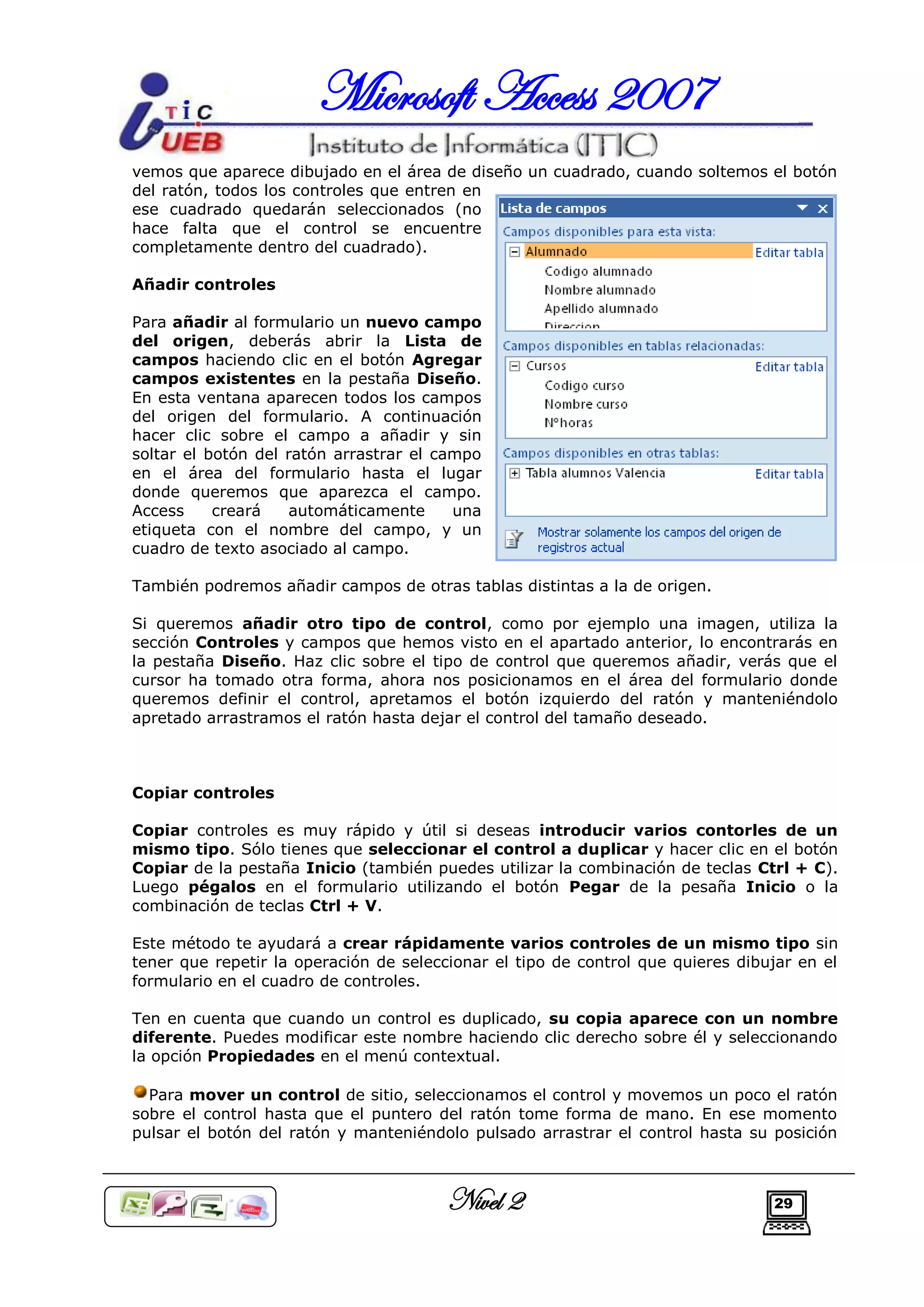 Microsoft Access 2007
vemos que aparece dibujado en el área de diseño un cuadrado, cuando soltemos el botón
del ratón, todos los controles que entren en
ese cuadrado quedarán seleccionados (no
hace falta que el control se encuentre
completamente dentro del cuadrado).

Añadir controles

Para añadir al formulario un nuevo campo
del origen, deberás abrir la Lista de
campos haciendo clic en el botón Agregar
campos existentes en la pestaña Diseño.
En esta ventana aparecen todos los campos
del origen del formulario. A continuación
hacer clic sobre el campo a añadir y sin
soltar el botón del ratón arrastrar el campo
en el área del formulario hasta el lugar
donde queremos que aparezca el campo.
Access     creará   automáticamente      una
etiqueta con el nombre del campo, y un
cuadro de texto asociado al campo.

También podremos añadir campos de otras tablas distintas a la de origen.

Si queremos añadir otro tipo de control, como por ejemplo una imagen, utiliza la
sección Controles y campos que hemos visto en el apartado anterior, lo encontrarás en
la pestaña Diseño. Haz clic sobre el tipo de control que queremos añadir, verás que el
cursor ha tomado otra forma, ahora nos posicionamos en el área del formulario donde
queremos definir el control, apretamos el botón izquierdo del ratón y manteniéndolo
apretado arrastramos el ratón hasta dejar el control del tamaño deseado.



Copiar controles

Copiar controles es muy rápido y útil si deseas introducir varios contorles de un
mismo tipo. Sólo tienes que seleccionar el control a duplicar y hacer clic en el botón
Copiar de la pestaña Inicio (también puedes utilizar la combinación de teclas Ctrl + C).
Luego pégalos en el formulario utilizando el botón Pegar de la pesaña Inicio o la
combinación de teclas Ctrl + V.

Este método te ayudará a crear rápidamente varios controles de un mismo tipo sin
tener que repetir la operación de seleccionar el tipo de control que quieres dibujar en el
formulario en el cuadro de controles.

Ten en cuenta que cuando un control es duplicado, su copia aparece con un nombre
diferente. Puedes modificar este nombre haciendo clic derecho sobre él y seleccionando
la opción Propiedades en el menú contextual.

  Para mover un control de sitio, seleccionamos el control y movemos un poco el ratón
sobre el control hasta que el puntero del ratón tome forma de mano. En ese momento
pulsar el botón del ratón y manteniéndolo pulsado arrastrar el control hasta su posición



                                        Nivel 2                                  29
 