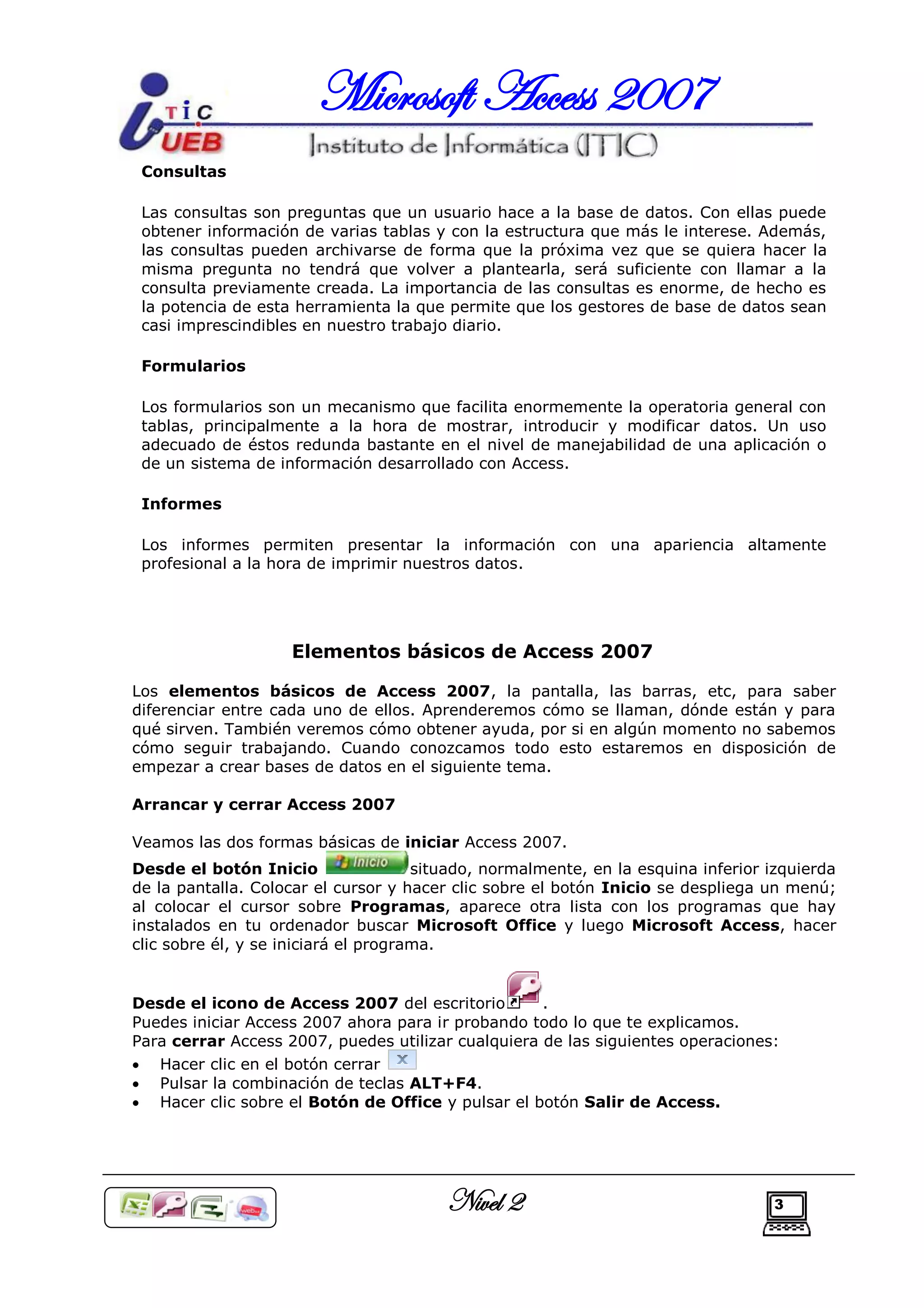 Microsoft Access 2007
 Consultas

 Las consultas son preguntas que un usuario hace a la base de datos. Con ellas puede
 obtener información de varias tablas y con la estructura que más le interese. Además,
 las consultas pueden archivarse de forma que la próxima vez que se quiera hacer la
 misma pregunta no tendrá que volver a plantearla, será suficiente con llamar a la
 consulta previamente creada. La importancia de las consultas es enorme, de hecho es
 la potencia de esta herramienta la que permite que los gestores de base de datos sean
 casi imprescindibles en nuestro trabajo diario.

 Formularios

 Los formularios son un mecanismo que facilita enormemente la operatoria general con
 tablas, principalmente a la hora de mostrar, introducir y modificar datos. Un uso
 adecuado de éstos redunda bastante en el nivel de manejabilidad de una aplicación o
 de un sistema de información desarrollado con Access.

 Informes

 Los informes permiten presentar la información con una apariencia altamente
 profesional a la hora de imprimir nuestros datos.




                    Elementos básicos de Access 2007

Los elementos básicos de Access 2007, la pantalla, las barras, etc, para saber
diferenciar entre cada uno de ellos. Aprenderemos cómo se llaman, dónde están y para
qué sirven. También veremos cómo obtener ayuda, por si en algún momento no sabemos
cómo seguir trabajando. Cuando conozcamos todo esto estaremos en disposición de
empezar a crear bases de datos en el siguiente tema.

Arrancar y cerrar Access 2007

Veamos las dos formas básicas de iniciar Access 2007.
Desde el botón Inicio                 situado, normalmente, en la esquina inferior izquierda
de la pantalla. Colocar el cursor y hacer clic sobre el botón Inicio se despliega un menú;
al colocar el cursor sobre Programas, aparece otra lista con los programas que hay
instalados en tu ordenador buscar Microsoft Office y luego Microsoft Access, hacer
clic sobre él, y se iniciará el programa.


Desde el icono de Access 2007 del escritorio        .
Puedes iniciar Access 2007 ahora para ir probando todo lo que te explicamos.
Para cerrar Access 2007, puedes utilizar cualquiera de las siguientes operaciones:
 Hacer clic en el botón cerrar
 Pulsar la combinación de teclas ALT+F4.
 Hacer clic sobre el Botón de Office y pulsar el botón Salir de Access.




                                         Nivel 2                                   3
 